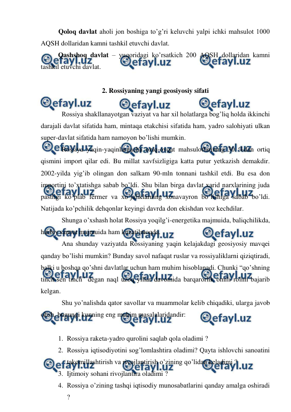  
 
 
Qoloq davlat aholi jon boshiga to’g’ri keluvchi yalpi ichki mahsulot 1000 
AQSH dollaridan kamni tashkil etuvchi davlat. 
 
Qashshoq davlat – yuqoridagi ko’rsatkich 200 AQSH dollaridan kamni 
tashkil etuvchi davlat. 
 
2. Rossiyaning yangi geosiyosiy sifati 
 
Rossiya shakllanayotgan vaziyat va har xil holatlarga bog’liq holda ikkinchi 
darajali davlat sifatida ham, mintaqa etakchisi sifatida ham, yadro salohiyati ulkan 
super-davlat sifatida ham namoyon bo’lishi mumkin. 
Rossiya yaqin-yaqinlargacha oziq-ovqat mahsulotlarining 30 %dan ortiq 
qismini import qilar edi. Bu millat xavfsizligiga katta putur yetkazish demakdir. 
2002-yilda yig’ib olingan don salkam 90-mln tonnani tashkil etdi. Bu esa don 
importini to’xtatishga sabab bo’ldi. Shu bilan birga davlat xarid narxlarining juda 
pastligi ko’plab fermer va xo’jaliklarning xonavayron bo’lishiga sabab bo’ldi. 
Natijada ko’pchilik dehqonlar keyingi davrda don ekishdan voz kechdilar. 
Shunga o’xshash holat Rossiya yoqilg’i-energetika majmuida, baliqchilikda, 
harbiy sanoat majmuida ham kuzatilmoqda. 
Ana shunday vaziyatda Rossiyaning yaqin kelajakdagi geosiyosiy mavqei 
qanday bo’lishi mumkin? Bunday savol nafaqat ruslar va rossiyaliklarni qiziqtiradi, 
balki u boshqa qo’shni davlatlar uchun ham muhim hisoblanadi. Chunki “qo’shning 
tinch-sen tinch” degan naql uzoq yillar davomida barqarorlik omili rolini bajarib 
kelgan. 
Shu yo’nalishda qator savollar va muammolar kelib chiqadiki, ularga javob 
olish, bugungi kunning eng muhim masalalaridandir: 
 
1. Rossiya raketa-yadro qurolini saqlab qola oladimi ? 
2. Rossiya iqtisodiyotini sog’lomlashtira oladimi? Qayta ishlovchi sanoatini 
takomillashtirish va rivojlantirish o’zining qo’lidan keladimi ? 
3. Ijtimoiy sohani rivojlantira oladimi ? 
4. Rossiya o’zining tashqi iqtisodiy munosabatlarini qanday amalga oshiradi 
? 
