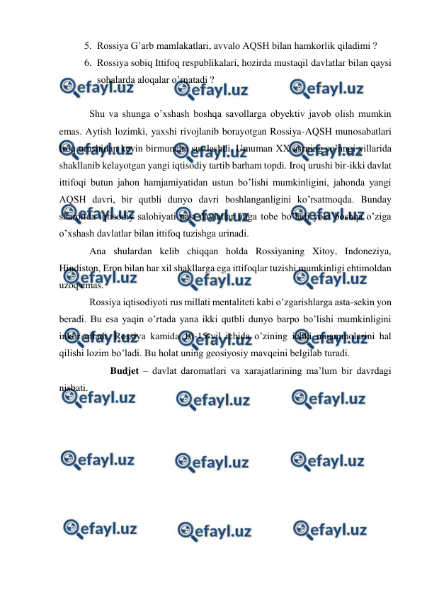  
 
5. Rossiya G’arb mamlakatlari, avvalo AQSH bilan hamkorlik qiladimi ? 
6. Rossiya sobiq Ittifoq respublikalari, hozirda mustaqil davlatlar bilan qaysi 
sohalarda aloqalar o’rnatadi ? 
 
Shu va shunga o’xshash boshqa savollarga obyektiv javob olish mumkin 
emas. Aytish lozimki, yaxshi rivojlanib borayotgan Rossiya-AQSH munosabatlari 
Iroq urushidan keyin birmuncha sustlashdi. Umuman XX asrning so’nngi yillarida 
shakllanib kelayotgan yangi iqtisodiy tartib barham topdi. Iroq urushi bir-ikki davlat 
ittifoqi butun jahon hamjamiyatidan ustun bo’lishi mumkinligini, jahonda yangi 
AQSH davri, bir qutbli dunyo davri boshlanganligini ko’rsatmoqda. Bunday 
sharoitda iqtisodiy salohiyati past davlatlar unga tobe bo’ladi yoki boshqa o’ziga 
o’xshash davlatlar bilan ittifoq tuzishga urinadi. 
Ana shulardan kelib chiqqan holda Rossiyaning Xitoy, Indoneziya, 
Hindiston, Eron bilan har xil shakllarga ega ittifoqlar tuzishi mumkinligi ehtimoldan 
uzoq emas. 
Rossiya iqtisodiyoti rus millati mentaliteti kabi o’zgarishlarga asta-sekin yon 
beradi. Bu esa yaqin o’rtada yana ikki qutbli dunyo barpo bo’lishi mumkinligini 
inkor qiladi. Rossiya kamida 10-15-yil ichida o’zining ichki muammolarini hal 
qilishi lozim bo’ladi. Bu holat uning geosiyosiy mavqeini belgilab turadi. 
 
Budjet – davlat daromatlari va xarajatlarining ma’lum bir davrdagi 
nisbati. 
 
