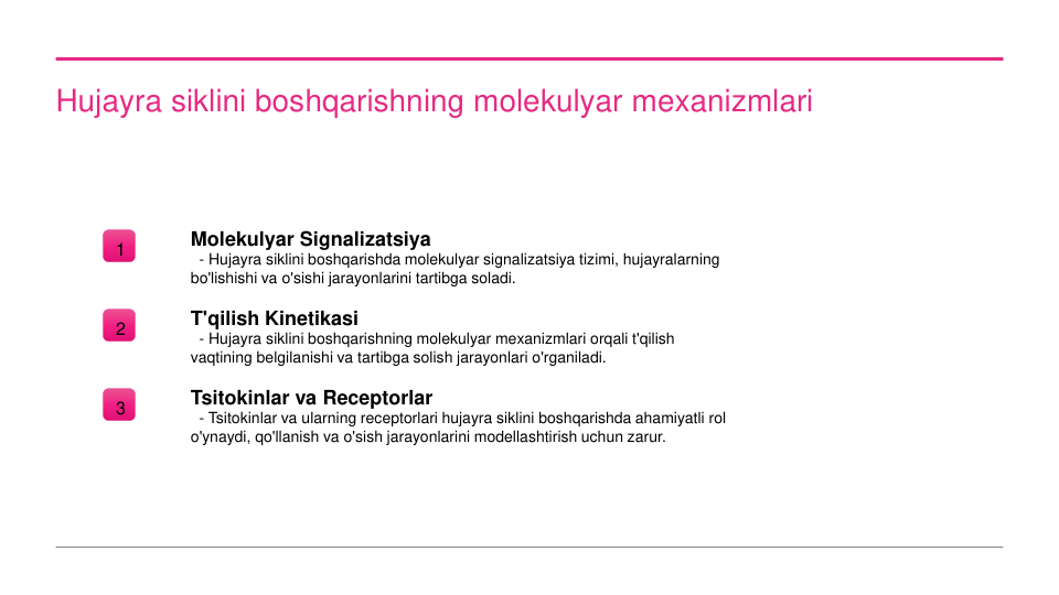 Hujayra siklini boshqarishning molekulyar mexanizmlari
1
Molekulyar Signalizatsiya
- Hujayra siklini boshqarishda molekulyar signalizatsiya tizimi, hujayralarning 
bo'lishishi va o'sishi jarayonlarini tartibga soladi.
2
T'qilish Kinetikasi
- Hujayra siklini boshqarishning molekulyar mexanizmlari orqali t'qilish 
vaqtining belgilanishi va tartibga solish jarayonlari o'rganiladi.
3
Tsitokinlar va Receptorlar
- Tsitokinlar va ularning receptorlari hujayra siklini boshqarishda ahamiyatli rol 
o'ynaydi, qo'llanish va o'sish jarayonlarini modellashtirish uchun zarur.
