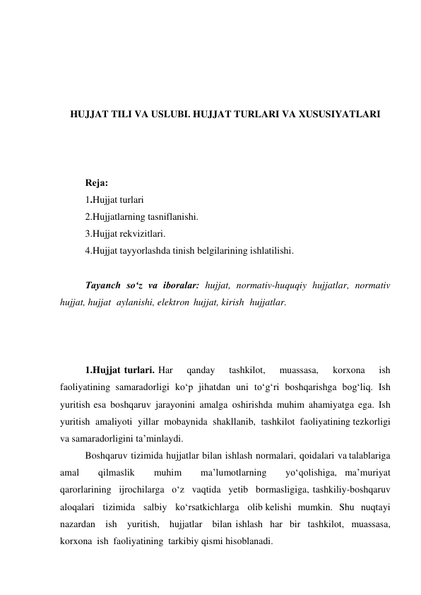  
 
 
 
HUJJAT TILI VA USLUBI. HUJJAT TURLARI VA XUSUSIYATLARI 
 
 
 
Rеjа: 
1.Hujjat turlari 
2.Hujjatlarning tasniflanishi. 
3.Hujjat rekvizitlari. 
4.Hujjat tayyorlashda tinish belgilarining ishlatilishi. 
 
Tаyanch soʻz va iboralar: hujjat, normativ-huquqiy hujjatlar, normativ 
hujjat, hujjat aylanishi, elektron hujjat, kirish hujjatlar. 
 
 
 
1.Hujjat turlari. Har 
qanday 
tashkilot, 
muassasa, 
korxona 
ish 
faoliyatining samaradorligi ko‘p jihatdan uni to‘g‘ri boshqarishga bog‘liq. Ish 
yuritish esa boshqaruv jarayonini amalga oshirishda muhim ahamiyatga ega. Ish 
yuritish amaliyoti yillar mobaynida shakllanib, tashkilot faoliyatining tezkorligi 
va samaradorligini ta’minlaydi. 
Boshqaruv tizimida hujjatlar bilan ishlash normalari, qoidalari va talablariga 
amal 
qilmaslik 
muhim 
ma’lumotlarning 
yo‘qolishiga, ma’muriyat 
qarorlarining ijrochilarga o‘z vaqtida yetib bormasligiga, tashkiliy-boshqaruv 
aloqalari tizimida salbiy ko‘rsatkichlarga olib kelishi mumkin. Shu nuqtayi 
nazardan ish yuritish, hujjatlar bilan ishlash har bir tashkilot, muassasa, 
korxona ish faoliyatining tarkibiy qismi hisoblanadi. 
