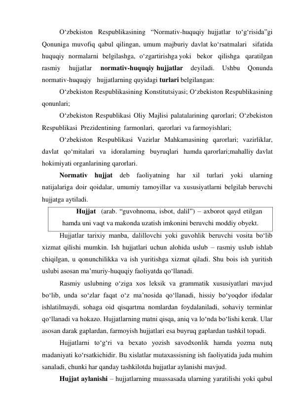 O‘zbekiston Respublikasining “Normativ-huquqiy hujjatlar to‘g‘risida”gi 
Qonuniga muvofiq qabul qilingan, umum majburiy davlat ko‘rsatmalari sifatida 
huquqiy normalarni belgilashga, o‘zgartirishga yoki bekor qilishga qaratilgan 
rasmiy 
hujjatlar 
normativ-huquqiy hujjatlar 
deyiladi. 
Ushbu 
Qonunda 
normativ-huquqiy hujjatlarning quyidagi turlari belgilangan: 
O‘zbekiston Respublikasining Konstitutsiyasi; O‘zbekiston Respublikasining 
qonunlari; 
O‘zbekiston Respublikasi Oliy Majlisi palatalarining qarorlari; O‘zbekiston 
Respublikasi Prezidentining farmonlari, qarorlari va farmoyishlari; 
O‘zbekiston Respublikasi Vazirlar Mahkamasining qarorlari; vazirliklar, 
davlat qo‘mitalari va idoralarning buyruqlari hamda qarorlari;mahalliy davlat 
hokimiyati organlarining qarorlari. 
Normativ hujjat deb faoliyatning har xil turlari yoki ularning 
natijalariga doir qoidalar, umumiy tamoyillar va xususiyatlarni belgilab beruvchi 
hujjatga aytiladi. 
Hujjat (arab. “guvohnoma, isbot, dalil”) – axborot qayd etilgan 
hamda uni vaqt va makonda uzatish imkonini beruvchi moddiy obyekt. 
Hujjatlar tarixiy manba, dalillovchi yoki guvohlik beruvchi vosita bo‘lib 
xizmat qilishi mumkin. Ish hujjatlari uchun alohida uslub – rasmiy uslub ishlab 
chiqilgan, u qonunchilikka va ish yuritishga xizmat qiladi. Shu bois ish yuritish 
uslubi asosan ma’muriy-huquqiy faoliyatda qo‘llanadi. 
Rasmiy uslubning o‘ziga xos leksik va grammatik xususiyatlari mavjud 
bo‘lib, unda so‘zlar faqat o‘z ma’nosida qo‘llanadi, hissiy bo‘yoqdor ifodalar 
ishlatilmaydi, sohaga oid qisqartma nomlardan foydalaniladi, sohaviy terminlar 
qo‘llanadi va hokazo. Hujjatlarning matni qisqa, aniq va lo‘nda bo‘lishi kerak. Ular 
asosan darak gaplardan, farmoyish hujjatlari esa buyruq gaplardan tashkil topadi. 
Hujjatlarni to‘g‘ri va bexato yozish savodxonlik hamda yozma nutq 
madaniyati ko‘rsatkichidir. Bu xislatlar mutaxassisning ish faoliyatida juda muhim 
sanaladi, chunki har qanday tashkilotda hujjatlar aylanishi mavjud. 
Hujjat aylanishi – hujjatlarning muassasada ularning yaratilishi yoki qabul 
