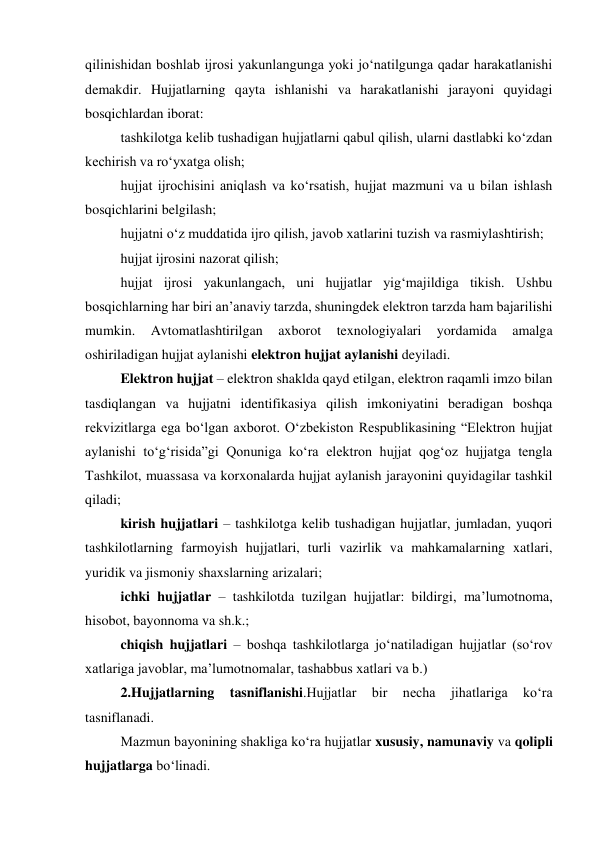 qilinishidan boshlab ijrosi yakunlangunga yoki jo‘natilgunga qadar harakatlanishi 
demakdir. Hujjatlarning qayta ishlanishi va harakatlanishi jarayoni quyidagi 
bosqichlardan iborat: 
tashkilotga kelib tushadigan hujjatlarni qabul qilish, ularni dastlabki ko‘zdan 
kechirish va ro‘yxatga olish; 
hujjat ijrochisini aniqlash va ko‘rsatish, hujjat mazmuni va u bilan ishlash 
bosqichlarini belgilash; 
hujjatni o‘z muddatida ijro qilish, javob xatlarini tuzish va rasmiylashtirish; 
hujjat ijrosini nazorat qilish; 
hujjat ijrosi yakunlangach, uni hujjatlar yig‘majildiga tikish. Ushbu 
bosqichlarning har biri an’anaviy tarzda, shuningdek elektron tarzda ham bajarilishi 
mumkin. 
Avtomatlashtirilgan 
axborot 
texnologiyalari 
yordamida 
amalga 
oshiriladigan hujjat aylanishi elektron hujjat aylanishi deyiladi. 
Elektron hujjat – elektron shaklda qayd etilgan, elektron raqamli imzo bilan 
tasdiqlangan va hujjatni identifikasiya qilish imkoniyatini beradigan boshqa 
rekvizitlarga ega bo‘lgan axborot. O‘zbekiston Respublikasining “Elektron hujjat 
aylanishi to‘g‘risida”gi Qonuniga ko‘ra elektron hujjat qog‘oz hujjatga tengla 
Tashkilot, muassasa va korxonalarda hujjat aylanish jarayonini quyidagilar tashkil 
qiladi; 
kirish hujjatlari – tashkilotga kelib tushadigan hujjatlar, jumladan, yuqori 
tashkilotlarning farmoyish hujjatlari, turli vazirlik va mahkamalarning xatlari, 
yuridik va jismoniy shaxslarning arizalari; 
ichki hujjatlar – tashkilotda tuzilgan hujjatlar: bildirgi, ma’lumotnoma, 
hisobot, bayonnoma va sh.k.; 
chiqish hujjatlari – boshqa tashkilotlarga jo‘natiladigan hujjatlar (so‘rov 
xatlariga javoblar, ma’lumotnomalar, tashabbus xatlari va b.) 
2.Hujjatlarning 
tasniflanishi.Hujjatlar 
bir 
necha 
jihatlariga 
ko‘ra 
tasniflanadi. 
Mazmun bayonining shakliga ko‘ra hujjatlar xususiy, namunaviy va qolipli 
hujjatlarga bo‘linadi. 
