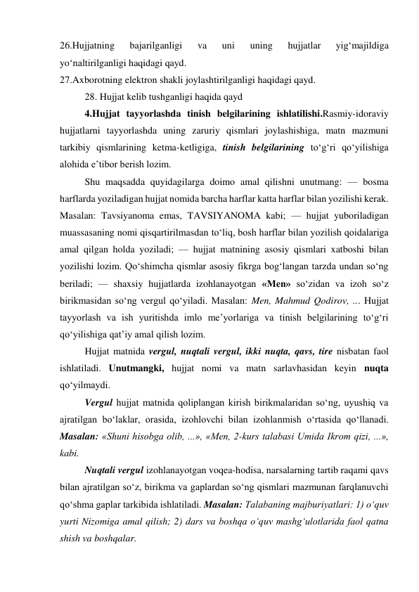 26.Hujjatning 
bajarilganligi 
va 
uni 
uning 
hujjatlar 
yig‘majildiga 
yo‘naltirilganligi haqidagi qayd. 
27.Axborotning elektron shakli joylashtirilganligi haqidagi qayd. 
28. Hujjat kelib tushganligi haqida qayd 
4.Hujjat tayyorlashda tinish belgilarining ishlatilishi.Rasmiy-idoraviy 
hujjatlarni tayyorlashda uning zaruriy qismlari joylashishiga, matn mazmuni 
tarkibiy qismlarining ketma-ketligiga, tinish belgilarining to‘g‘ri qo‘yilishiga 
alohida e’tibor berish lozim. 
Shu maqsadda quyidagilarga doimo amal qilishni unutmang: — bosma 
harflarda yoziladigan hujjat nomida barcha harflar katta harflar bilan yozilishi kerak. 
Masalan: Tavsiyanoma emas, TAVSIYANOMA kabi; — hujjat yuboriladigan 
muassasaning nomi qisqartirilmasdan to‘liq, bosh harflar bilan yozilish qoidalariga 
amal qilgan holda yoziladi; — hujjat matnining asosiy qismlari xatboshi bilan 
yozilishi lozim. Qo‘shimcha qismlar asosiy fikrga bog‘langan tarzda undan so‘ng 
beriladi; — shaxsiy hujjatlarda izohlanayotgan «Men» so‘zidan va izoh so‘z 
birikmasidan so‘ng vergul qo‘yiladi. Masalan: Men, Mahmud Qodirov, ... Hujjat 
tayyorlash va ish yuritishda imlo me’yorlariga va tinish belgilarining to‘g‘ri 
qo‘yilishiga qat’iy amal qilish lozim.  
Hujjat matnida vergul, nuqtali vergul, ikki nuqta, qavs, tire nisbatan faol 
ishlatiladi. Unutmangki, hujjat nomi va matn sarlavhasidan keyin nuqta 
qo‘yilmaydi.  
Vergul hujjat matnida qoliplangan kirish birikmalaridan so‘ng, uyushiq va 
ajratilgan bo‘laklar, orasida, izohlovchi bilan izohlanmish o‘rtasida qo‘llanadi. 
Masalan: «Shuni hisobga olib, ...», «Men, 2-kurs talabasi Umida Ikrom qizi, ...», 
kabi. 
Nuqtali vergul izohlanayotgan voqea-hodisa, narsalarning tartib raqami qavs 
bilan ajratilgan so‘z, birikma va gaplardan so‘ng qismlari mazmunan farqlanuvchi 
qo‘shma gaplar tarkibida ishlatiladi. Masalan: Talabaning majburiyatlari: 1) o‘quv 
yurti Nizomiga amal qilish; 2) dars va boshqa o‘quv mashg‘ulotlarida faol qatna 
shish va boshqalar. 
