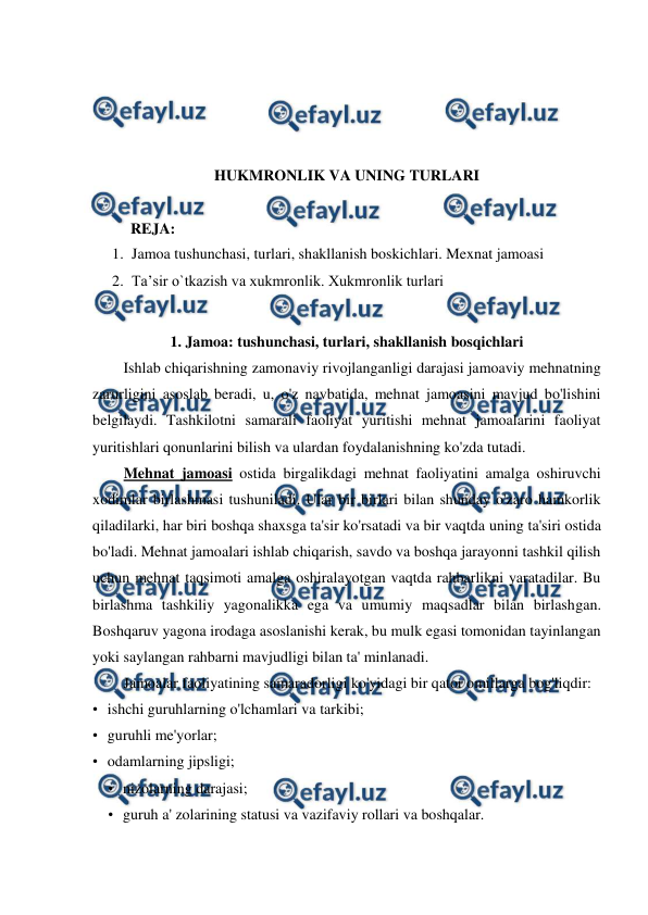  
 
 
 
 
 
HUKMRONLIK VA UNING TURLARI 
 
          REJA: 
1. Jamoa tushunchasi, turlari, shakllanish boskichlari. Mexnat jamoasi  
2. Ta’sir o`tkazish va xukmronlik. Xukmronlik turlari 
 
1. Jamoa: tushunchasi, turlari, shakllanish bosqichlari 
Ishlab chiqarishning zamonaviy rivojlanganligi darajasi jamoaviy mehnatning 
zarurligini asoslab beradi, u, o'z navbatida, mehnat jamoasini mavjud bo'lishini 
belgilaydi. Tashkilotni samarali faoliyat yuritishi mehnat jamoalarini faoliyat 
yuritishlari qonunlarini bilish va ulardan foydalanishning ko'zda tutadi. 
Mehnat jamoasi ostida birgalikdagi mehnat faoliyatini amalga oshiruvchi 
xodimlar birlashmasi tushuniladi. Ular bir birlari bilan shunday o'zaro hamkorlik 
qiladilarki, har biri boshqa shaxsga ta'sir ko'rsatadi va bir vaqtda uning ta'siri ostida 
bo'ladi. Mehnat jamoalari ishlab chiqarish, savdo va boshqa jarayonni tashkil qilish 
uchun mehnat taqsimoti amalga oshiralayotgan vaqtda rahbarlikni yaratadilar. Bu 
birlashma tashkiliy yagonalikka ega va umumiy maqsadlar bilan birlashgan. 
Boshqaruv yagona irodaga asoslanishi kerak, bu mulk egasi tomonidan tayinlangan 
yoki saylangan rahbarni mavjudligi bilan ta' minlanadi. 
Jamoalar faoliyatining samaradorligi ko'yidagi bir qator omillarga bog'liqdir: 
• ishchi guruhlarning o'lchamlari va tarkibi; 
• guruhli me'yorlar; 
• odamlarning jipsligi; 
• nizolarning darajasi; 
• guruh a' zolarining statusi va vazifaviy rollari va boshqalar. 
