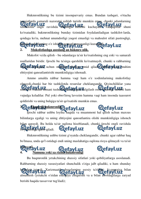  
 
Hukmronlikning bu tizimi insonparvariy emas. Bundan tashqari, o'rtacha 
xarajatlarda samarali nazoratni ushlab turishi mumkin emas, chunki odamlarning 
tashkilotni ongli ravishda aldashga intilishi kuchayadi. Tadqiqotlar shuni 
ko'rsatadiki, hukmronlikning bunday tizimidan foydalaniladigan tashkilot-larda, 
qoidaga ko'ra, mehnat unumdorligi yuqori emasligi va mahsulot sifati pastroqligi, 
hamda xodimlarning o'z ishidan qonoatlanmaganligi kuzatiladi. 
2. 
Mukofotlashga asoslang an hukmro nlik. 
Mukofot va'da qilish - bu odamlarga ta'sir ko'rsatishning eng eski va samarali 
usullaridan biridir. Ijrochi bu ta'sirga qarshilik ko'rsatmaydi, chunki u rahbarning 
istagini bajargani uchun mukofot olishiga umid qiladi, rahbar uning muhim 
ehtiyojini qanoatlantirishi mumkinligiga ishonadi. 
Ammo amalda rahbar hamma vaqt ham o'z xodimlarining mukofotlay 
olmaydi,chunki har bir tashkilotda resurslar cheklangandir. Qiyinchiliklar yana 
mukofot ostidan nimani tushunish kerakligini belgilash oson emasligi sababli ham 
vujudga keladilar. Pul yoki obro'liroq lavozim hamma vaqt ham insonda taassurot 
qoldirishi va uning hulqiga ta'sir qo'rsatishi mumkin emas. 
3. 
Ekspertli hukmronlik 
Ijrochi rahbar ushbu loyiha haqida va muammoni hal qilish uchun maxsus 
bilimlarga egaligi va uning ehtiyojini qanoatlantira olishi mumkinligiga ishonch 
bilan qaraydi. Bu holda ta'sir oqilona hisoblanadi, chunki ijrochi ongli ravishda 
bo'ysunishga qaror qiladi. 
Hukmronlikning ushbu tizimi g'oyatda cheklangandir, chunki agar rahbar haq 
bo'lmasa, unda qo'l ostidagi endi uning maslahatiga oqilona rioya qilmaydi va ta'sir 
kamayadi. 
4. 
Namuna yoki xa rizma hukmronligi 
Bu huqmronlik yetakchining shaxsiy sifatlari yoki qobiliyatlarga asoslanadi. 
Rahbarning shaxsiy xususiyatlari shunchalik o'ziga jalb qiladiki, u ham shunday 
bo'lishni istaydi. Xarizmaatik shaxslarning asosiy ta'riflari: 1)-energiya bilan 
almashish (yetakchi o'zidan energiya chiqarishi va u bilan atrofdagilarga zaryad 
berishi haqida tassavvur tug'iladi); 
