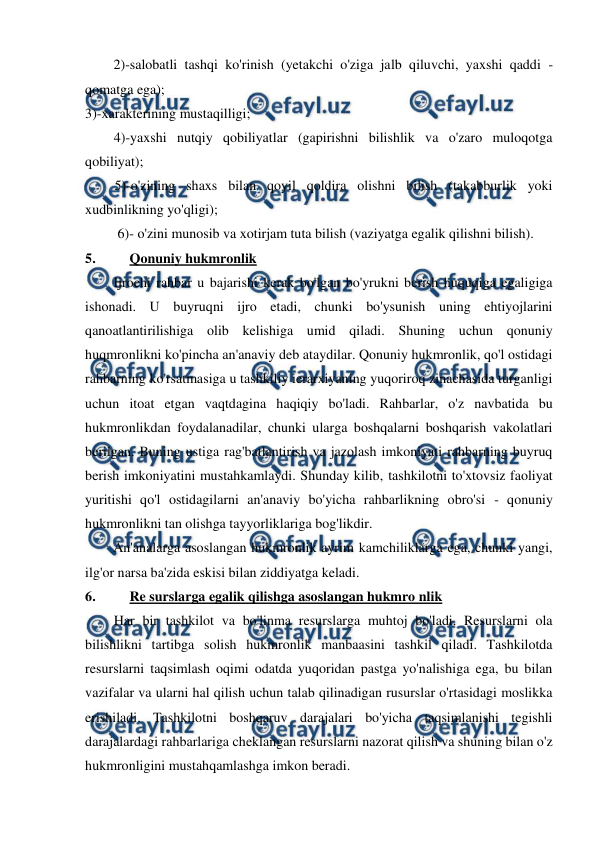  
 
2)-salobatli tashqi ko'rinish (yetakchi o'ziga jalb qiluvchi, yaxshi qaddi -
qomatga ega); 
3)-xarakterining mustaqilligi; 
4)-yaxshi nutqiy qobiliyatlar (gapirishni bilishlik va o'zaro muloqotga 
qobiliyat); 
5)-o'zining shaxs bilan qoyil qoldira olishni bilish (takabburlik yoki 
xudbinlikning yo'qligi); 
6)- o'zini munosib va xotirjam tuta bilish (vaziyatga egalik qilishni bilish). 
5. 
Qonuniy hukmronlik 
Ijrochi rahbar u bajarishi kerak bo'lgan bo'yrukni berish huquqiga egaligiga 
ishonadi. U buyruqni ijro etadi, chunki bo'ysunish uning ehtiyojlarini 
qanoatlantirilishiga olib kelishiga umid qiladi. Shuning uchun qonuniy 
huqmronlikni ko'pincha an'anaviy deb ataydilar. Qonuniy hukmronlik, qo'l ostidagi 
rahbarning ko'rsatmasiga u tashkiliy ierarxiyaning yuqoriroq zinachasida turganligi 
uchun itoat etgan vaqtdagina haqiqiy bo'ladi. Rahbarlar, o'z navbatida bu 
hukmronlikdan foydalanadilar, chunki ularga boshqalarni boshqarish vakolatlari 
berilgan. Buning ustiga rag'batlantirish va jazolash imkoniyati rahbarning buyruq 
berish imkoniyatini mustahkamlaydi. Shunday kilib, tashkilotni to'xtovsiz faoliyat 
yuritishi qo'l ostidagilarni an'anaviy bo'yicha rahbarlikning obro'si - qonuniy 
hukmronlikni tan olishga tayyorliklariga bog'likdir. 
An'analarga asoslangan hukmronlik ayrim kamchiliklarga ega, chunki yangi, 
ilg'or narsa ba'zida eskisi bilan ziddiyatga keladi. 
6. 
Re surslarga egalik qilishga asoslangan hukmro nlik 
Har bir tashkilot va bo'linma resurslarga muhtoj bo'ladi. Resurslarni ola 
bilishlikni tartibga solish hukmronlik manbaasini tashkil qiladi. Tashkilotda 
resurslarni taqsimlash oqimi odatda yuqoridan pastga yo'nalishiga ega, bu bilan 
vazifalar va ularni hal qilish uchun talab qilinadigan rusurslar o'rtasidagi moslikka 
erishiladi. Tashkilotni boshqaruv darajalari bo'yicha taqsimlanishi tegishli 
darajalardagi rahbarlariga cheklangan resurslarni nazorat qilish va shuning bilan o'z 
hukmronligini mustahqamlashga imkon beradi. 
