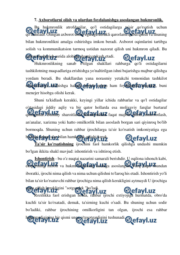  
 
7. Axborotlarni olish va ulardan foydalanishga asoslangan hukmronlik. 
Bu hukmronlik atrofdagilar, qo'l ostidagilarga ta'sir qo'rsatish uchun 
qo'llaniladi. Olingan axborot uning egasiga kerakli qarorlarni qabul qilish va shuning 
bilan hukmronlikni amalga oshirishga imkon beradi. Axborot oqimlarini tartibga 
solish va kommunikatsion tarmoq ustidan nazorat qilish uni hukmron qiladi. Bu 
axborotlashtirish asrida alohida ahamiyat kasb etadi. 
Hukmronlikning sanab o'tilgan shakllari rahbarga qo'li ostidagilarni 
tashkilotning maqsadlariga erishishga yo'naltirilgan ishni bajarishga majbur qilishga 
yordam beradi. Bu shakllardan yana norasmiy yetakchi tomonidan tashkilot 
maqsadlariga erishishga halaqit berish uchun ham foydalanish mumkin, buni 
menejer hisobga olishi kerak. 
Shuni ta'kidlash kerakki, keyingi yillar ichida rahbarlar va qo'l ostidagilar 
o'rtasidagi jiddiy aqliy va bir qator hollarda esa moliyaviy farqlar bartaraf 
qilinganlar. Bunday sharoitlarda hukmronlikni faqat majbur qilish, mukofotlash, 
an'analar, xarizma yoki hatto omilkorlik bilan asoslash borgan sari qiyinroq bo'lib 
bormoqda. Shuning uchun rahbar ijrochilarga ta'sir ko'rsatish imkoniyatiga ega 
bo'lishi uchun ular bilan hamkorlik qilishi kerak. 
Ta'sir ko'rsatishning ijrochini faol hamkorlik qilishga undashi mumkin 
bo'lgan ikkita shakl mavjud: ishontirish va ishtiroq etish. 
Ishontirish - bu o'z nuqtai nazarini samarali berishdir. U oqilona ishonch kabi, 
ekspertning misoli va hukmronligining kuchiga asoslangan. Farq faqat shundan 
iboratki, ijrochi nima qilish va nima uchun qilishni to'laroq his etadi. Ishontirish yo'li 
bilan ta'sir ko'rsatuvchi rahbar ijrochiga nima qilish kerakligini aytmaydi U ijrochiga 
nima qilish kerakligini "sotgandek "bo'ladi. 
Rozilikka faol erishgan holda, rahbar ijrochi extiyojiga hurmatda, obro'da 
kuchli ta'sir ko'rsatadi, demak, ta'sirning kuchi o'sadi. Bu shuning uchun sodir 
bo'ladiki, rahbar ijrochining omilkorligini tan olgan, ijrochi esa rahbar 
hukmronligining bir qismi unga o'tayotganligini tushunadi. 
