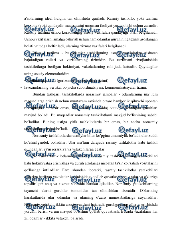  
 
a'zolarining ideal hulqini tan olinishida quriladi. Rasmiy tashkilot yoki tuzilma 
korxona (yoki qandaydir muassasa)ni umuman faoliyat yurita olishi uchun zarurdir. 
Rasmiy tuzilma ushbu korxonaning asosiy vazifalari qandayligi bilan belgilanadi. 
Ushbu vazifalarni amalga oshirish uchun ham odamlar guruhining texnik asoslangan 
holati vujudga keltiriladi, ularning xizmat vazifalari belgilanadi. 
Rasmiy tuzilma - bu odamlar tashkilotning asosiy vazifalariga nisbatan 
bajaradigan rollari va vazifalarning tizimidir. Bu tuzilmani rivojlanishida 
tashkilotlarga berilgan hokimiyat, vakolatlarning roli juda kattadir. Quyidagilar 
uning asosiy elementlaridir: 
• mehnat taqsimoti (gorizontal ixtisoslashish tizimi); 
• lavozimlarning vertikal bo'yicha subordinatsiyasi; kommunikatsiyalar tizimi; 
Bundan tashqari, tashkilotlarda norasmiy jamoalar - odamlarning ma' lum 
maqsadlarga erishish uchun muntazam ravishda o'zaro hamkorlik qiluvchi spontan 
ravishda(tashqi ta'sir emas, ichki ta'sir natijasida) vujudga keladigan guruhlari 
mavjud bo'ladi. Bu maqsadlar norasmiy tashkilotlarni mavjud bo'lishining sababi 
bo'ladilar. Buning ustiga yirik tashkilotlarda bir emas, bir necha norasmiy 
tashkilotlar mavjud bo'ladi. 
Norasmiy tashkilotlarda rasmiylar bilan ko'pgina umumiylik bo'ladi, ular xuddi 
ko'chirilgandek bo'ladilar. Ular ma'lum darajada rasmiy tashkilotlar kabi tashkil 
qilinganlar, ya'ni ierarxiya va yetakchilarga egalar. 
Norasmiy tashkilotlarning yetakchilari rasmiy tashkilot-larning yetakchilari 
kabi hokimiyatga erishishga va guruh a'zolariga nisbatan ta'sir ko'rsatish vositalarini 
qo'llashga intiladilar. Farq shundan iboratki, rasmiy tashkilotlar yetakchilari 
o'zlariga berilgan vakolatlar ko'rinishidagi qo'llab quvatlashlarga egalar va o'zlariga 
topshirilgan aniq va xizmat sohasida harakat qiladilar. Norasmiy yetakchilarning 
tayanchi ularni guruhlar tomonidan tan olinishidan iboratdir. O'zlarining 
harakatlarida ular odamlar va ularning o'zaro munosabatlariga suyanadilar. 
Norasmiy yetakchi ikkita asosiy vazifani bajaradi: guruhga maqsadlarga erishishda 
yordam berish va uni mavjud bo'lishini qo'llab quvvatlash. Ba'zida vazifalarni har 
xil odamlar - ikkita yetakchi bajaradi. 
