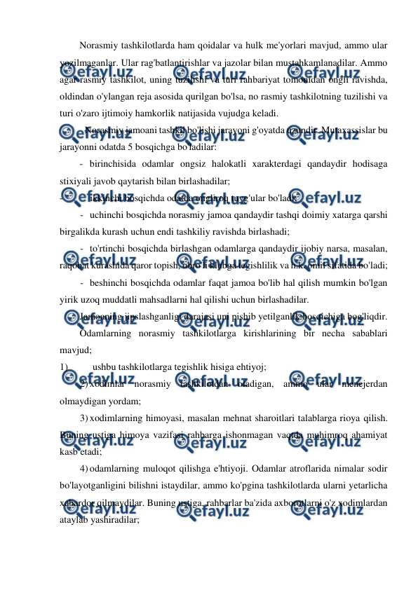  
 
Norasmiy tashkilotlarda ham qoidalar va hulk me'yorlari mavjud, ammo ular 
yozilmaganlar. Ular rag'batlantirishlar va jazolar bilan mustahkamlanadilar. Ammo 
agar rasmiy tashkilot, uning tuzilishi va turi rahbariyat tomonidan ongli ravishda, 
oldindan o'ylangan reja asosida qurilgan bo'lsa, no rasmiy tashkilotning tuzilishi va 
turi o'zaro ijtimoiy hamkorlik natijasida vujudga keladi. 
Norasmiy jamoani tashkil bo'lishi jarayoni g'oyatda uzundir. Mutaxassislar bu 
jarayonni odatda 5 bosqichga bo'ladilar: 
- birinchisida odamlar ongsiz halokatli xarakterdagi qandaydir hodisaga 
stixiyali javob qaytarish bilan birlashadilar; 
- 
ikkinchi bosqichda odatda ongliroq tuyg'ular bo'ladi; 
- uchinchi bosqichda norasmiy jamoa qandaydir tashqi doimiy xatarga qarshi 
birgalikda kurash uchun endi tashkiliy ravishda birlashadi; 
- to'rtinchi bosqichda birlashgan odamlarga qandaydir ijobiy narsa, masalan, 
raqobat kurashida qaror topish, obro'li klubga tegishlilik va h.k. omil sifatida bo'ladi; 
- beshinchi bosqichda odamlar faqat jamoa bo'lib hal qilish mumkin bo'lgan 
yirik uzoq muddatli mahsadlarni hal qilishi uchun birlashadilar. 
Jamoaning jipslashganligi darajasi uni pishib yetilganlik bosqichiga bog'liqdir. 
Odamlarning norasmiy tashkilotlarga kirishlarining bir necha sabablari 
mavjud; 
1) 
ushbu tashkilotlarga tegishlik hisiga ehtiyoj; 
2) xodimlar norasmiy tashkilotdan oladigan, ammo ular menejerdan 
olmaydigan yordam; 
3) xodimlarning himoyasi, masalan mehnat sharoitlari talablarga rioya qilish. 
Buning ustiga himoya vazifasi rahbarga ishonmagan vaqtda muhimroq ahamiyat 
kasb etadi; 
4) odamlarning muloqot qilishga e'htiyoji. Odamlar atroflarida nimalar sodir 
bo'layotganligini bilishni istaydilar, ammo ko'pgina tashkilotlarda ularni yetarlicha 
xabardor qilmaydilar. Buning ustiga, rahbarlar ba'zida axborotlarni o'z xodimlardan 
ataylab yashiradilar; 
