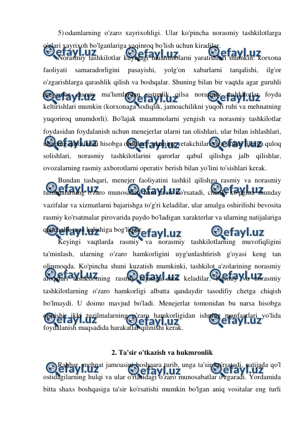  
 
5) odamlarning o'zaro xayrixohligi. Ular ko'pincha norasmiy tashkilotlarga 
o'zlari xayrixoh bo'lganlariga yaqinroq bo'lish uchun kiradilar. 
Norasmiy tashkilotlar kuyidagi muammolarni yaratishlari mumkin: korxona 
faoliyati 
samaradorligini 
pasayishi, 
yolg'on 
xabarlarni 
tarqalishi, 
ilg'or 
o'zgarishlarga qarashlik qilish va boshqalar. Shuning bilan bir vaqtda agar guruhli 
me'yorlar rasmiy ma'lumlardan ustunlik qilsa norasmiy tashkilotlar foyda 
keltirishlari mumkin (korxonaga sodiqlik, jamoachilikni yuqori ruhi va mehnatning 
yuqoriroq unumdorli). Bo'lajak muammolarni yengish va norasmiy tashkilotlar 
foydasidan foydalanish uchun menejerlar ularni tan olishlari, ular bilan ishlashlari, 
ularning qarorlarini hisobga olishlari , ularning yetakchilari va a' zolari fikriga quloq 
solishlari, norasmiy tashkilotlarini qarorlar qabul qilishga jalb qilishlar, 
ovozalarning rasmiy axborotlarni operativ berish bilan yo'lini to'sishlari kerak. 
Bundan tashqari, menejer faoliyatini tashkil qilishga rasmiy va norasmiy 
tuzilmalarning o'zaro munosabati ham ta'sir ko'rsatadi, chunki ko'pgina shunday 
vazifalar va xizmatlarni bajarishga to'g'ri keladilar, ular amalga oshirilishi bevosita 
rasmiy ko'rsatmalar pirovarida paydo bo'ladigan xarakterlar va ularning natijalariga 
qanchalik mos kelishiga bog'liqdir. 
Keyingi vaqtlarda rasmiy va norasmiy tashkilotlarning muvofiqligini 
ta'minlash, ularning o'zaro hamkorligini uyg'unlashtirish g'oyasi keng tan 
olinmoqda. Ko'pincha shuni kuzatish mumkinki, tashkilot a'zolarining norasmiy 
aloqalari tashkilotning rasmiy rejasiga mos keladilar. Rasmiy va norasmiy 
tashkilotlarning o'zaro hamkorligi albatta qandaydir tasodifiy chetga chiqish 
bo'lmaydi. U doimo mavjud bo'ladi. Menejerlar tomonidan bu narsa hisobga 
olinishi, ikki tuzilmalarning o'zaro hamkorligidan ishning manfaatlari yo'lida 
foydalanish maqsadida harakatlar qilinishi kerak. 
 
2. Ta'sir o'tkazish va hukmronlik 
Rahbar, mehnat jamoasini boshqara turib, unga ta'sir ko'rsatadi, natijada qo'l 
ostidagilarning hulqi va ular o'rtasidagi o'zaro munosabatlar o'zgaradi. Yordamida 
bitta shaxs boshqasiga ta'sir ko'rsatishi mumkin bo'lgan aniq vositalar eng turli 
