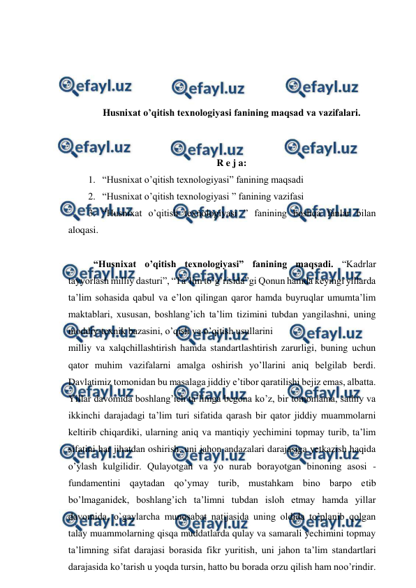  
 
 
 
 
 
Husniхаt o’qitish texnologiyasi fanining mаqsаd vа vаzifаlаri. 
 
 
R e j a: 
1. “Husniхаt o’qitish texnologiyasi” fanining maqsadi 
2. “Husniхаt o’qitish texnologiyasi ” fanining vazifasi 
3. “Husniхаt o’qitish texnologiyasi ” fanining boshqa fanlar bilan 
aloqasi. 
 
“Husniхаt o’qitish texnologiyasi” fanining maqsadi. “Kadrlar 
tayyorlash milliy dasturi”, “Ta’lim to’g’risida”gi Qonun hamda keyingi yillarda 
ta’lim sohasida qabul va e’lon qilingan qaror hamda buyruqlar umumta’lim 
maktablari, xususan, boshlang’ich ta’lim tizimini tubdan yangilashni, uning 
moddiy-texnik bazasini, o’qish va o’qitish usullarini  
milliy va xalqchillashtirish hamda standartlashtirish zarurligi, buning uchun 
qator muhim vazifalarni amalga oshirish yo’llarini aniq belgilab berdi. 
Davlatimiz tomonidan bu masalaga jiddiy e’tibor qaratilishi bejiz emas, albatta. 
Yillar davomida boshlang’ich ta’limga begona ko’z, bir tomonlama, sathiy va 
ikkinchi darajadagi ta’lim turi sifatida qarash bir qator jiddiy muammolarni 
keltirib chiqardiki, ularning aniq va mantiqiy yechimini topmay turib, ta’lim 
sifatini har jihatdan oshirish, uni jahon andazalari darajasiga yetkazish haqida 
o’ylash kulgilidir. Qulayotgan va yo nurab borayotgan binoning asosi - 
fundamentini qaytadan qo’ymay turib, mustahkam bino barpo etib 
bo’lmaganidek, boshlang’ich ta’limni tubdan isloh etmay hamda yillar 
davomida, o`gaylarcha munosabat natijasida uning oldida to’planib qolgan 
talay muammolarning qisqa muddatlarda qulay va samarali yechimini topmay 
ta’limning sifat darajasi borasida fikr yuritish, uni jahon ta’lim standartlari 
darajasida ko’tarish u yoqda tursin, hatto bu borada orzu qilish ham noo’rindir. 
