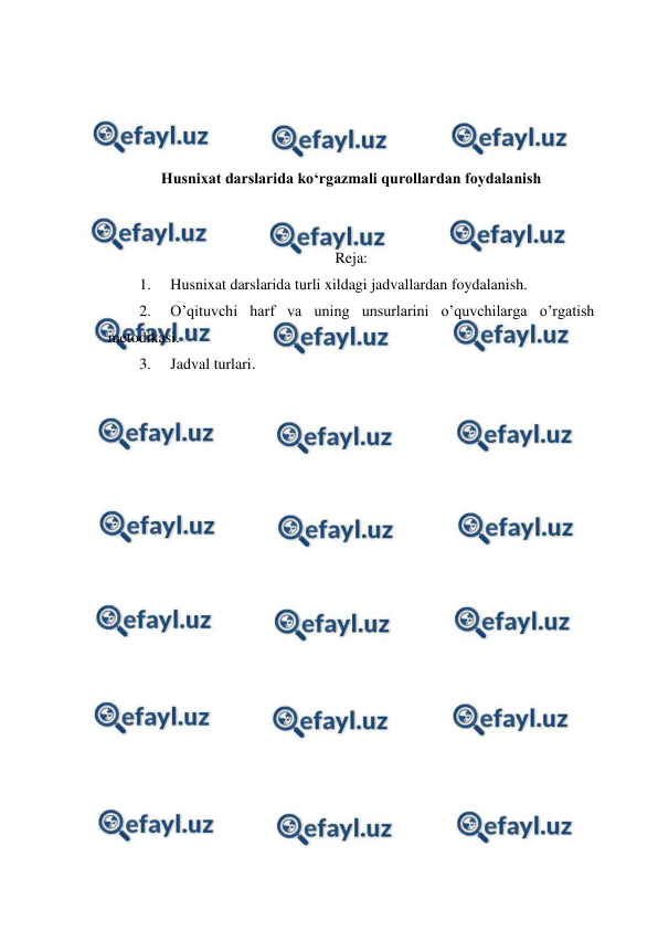  
 
 
 
 
 
Husnixat darslarida ko‘rgazmali qurollardan foydalanish 
 
 
Reja: 
1. 
Husnixat darslarida turli xildagi jadvallardan foydalanish. 
2. 
O’qituvchi harf va uning unsurlarini o’quvchilarga o’rgatish 
metodikasi. 
3. 
Jadval turlari. 
 
 
 
 
 
 
 
 
 
 
 
 
 
 
 
 
 
 
 
 
