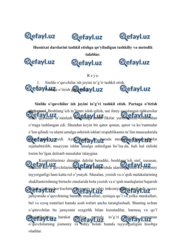  
 
 
 
 
 
Husnixat darslarini tashkil etishga qo‘yiladigan tashkiliy va metodik 
talablar. 
 
 
R e j a: 
1. 
Sinfda o’quvchilar ish joyini to’g’ri tashkil etish.  
2. 
Partaga o’tirish gigiyenasi. 
 
 
Sinfda o’quvchilar ish joyini to’g’ri tashkil etish. Partaga o’tirish 
gigiyenasi. Boshlang’ich ta’limni isloh qilish, uni ilmiy asoslangan tahkursilar 
bilan qaytadan ta’minlash borasidagi asosli fikrlar yurtboshimiz tomonidan 
o’rtaga tashlangan edi. Shundan keyin bir qator qonun, qaror va ko’rsatmalar 
e’lon qilindi va ularni amalga oshirish ishlari respublikamiz ta’lim muassalarida 
keng quloch yozdi. Ayni damda bu borada muayyan chora-tadbirlar 
rejalashtirilib, muayyan ishlar amalga oshirilgan bo’lsa-da, hali hal etilishi 
lozim bo’lgan dolzarb masalalar talaygina. 
Kuzatishlarimiz shundan dalolat beradiki, boshlang’ich sinf, xususan, 
birinchi sinf o’quvchilarining savodini chiqarishda ularning yoshi va jismoniy 
tayyorgarligi ham katta rol o’ynaydi. Masalan, yozish va o’qish malakalarining 
shakllantirishning birinchi zinalarida bola yozish va o’qish mashqlarini bajarish 
uchun o’zining bor kuchini – jismoniy va ruhiy imkoniyatlarini sarflaydi: yozuv 
jarayonida o’quvchining hamma muskullari, ayniqsa qo’l va yelka muskullari, 
bel va oyoq tomirlari hamda asab torlari ancha taranglashadi. Shuning uchun 
o’qituvchilar bu jarayonni sezgirlik bilan kuzatadilar, barmoq va qo’l 
muskullarining 
harakat 
tezligi, 
partada 
to’g’ri 
o’tirishi, 
umuman 
o’quvchilarning jismoniy va ruhiy holati hamda tayyorgarligini hisobga 
oladilar. 
