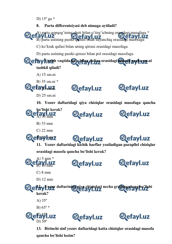  
 
D) 15º ga * 
8. 
Parta differentsiyasi deb nimaga aytiladi? 
A) parta qopqog’ining cheti bilan o’tirg’ichning orasidagi masofaga * 
B) parta ustining pastki qirrasi bilan suyanchiq orasidagi masofaga 
C) ko’krak qafasi bilan uning qirrasi orasidagi masofaga 
D) parta ustining pastki qirrasi bilan pol orasidagi masofaga 
9. 
Yozish vaqtida ko’z bilan daftar orasidagi masofa necha sm.ni  
tashkil qiladi? 
A) 15 sm.ni 
B) 35 sm.ni * 
C) 30 sm.ni 
D) 25 sm.ni 
10. Yozuv daftaridagi qiya chiziqlar orasidagi masofaga qancha 
bo’lishi kerak? 
A) 35 mm 
B) 33 mm 
C) 22 mm 
D) 25 mm * 
11. Yozuv daftaridagi kichik harflar yoziladigan parapllel chiziqlar 
orasidagi masofa qancha bo’lishi kerak? 
A) 5 mm * 
B) 10 mm 
C) 8 mm 
D) 12 mm 
12. Yozuv daftarining qiya chiziqlari necha gradusga teng bo’lishi  
kerak? 
A) 35º 
B) 65º * 
C) 45º 
D) 50º 
13. Birinchi sinf yozuv daftaridagi katta chiziqlar orasidagi masofa  
qancha bo’lishi lozim? 
