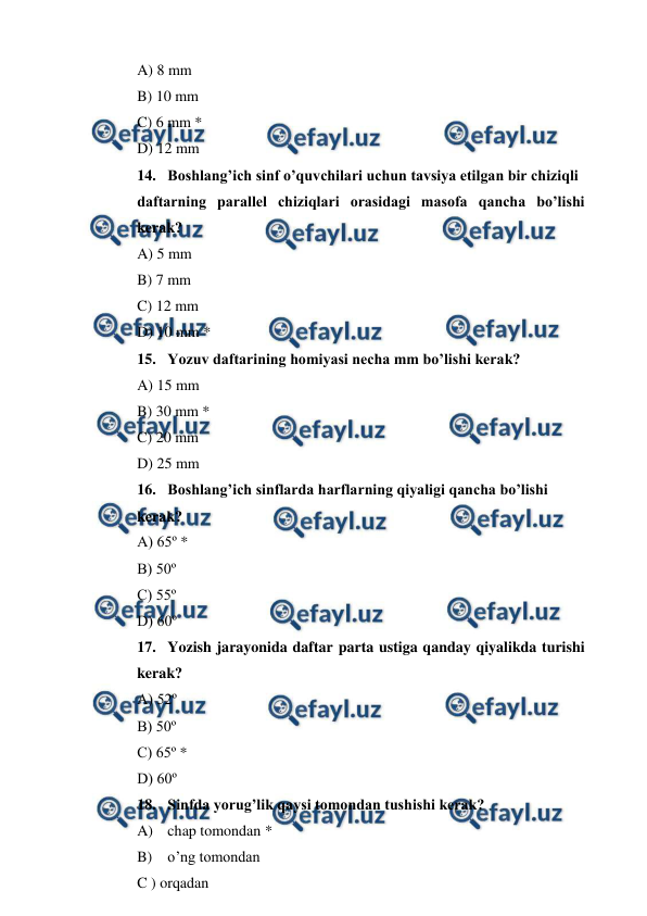  
 
A) 8 mm 
B) 10 mm 
C) 6 mm * 
D) 12 mm 
14. Boshlang’ich sinf o’quvchilari uchun tavsiya etilgan bir chiziqli  
daftarning parallel chiziqlari orasidagi masofa qancha bo’lishi 
kerak? 
A) 5 mm 
B) 7 mm 
C) 12 mm 
D) 10 mm * 
15. Yozuv daftarining homiyasi necha mm bo’lishi kerak? 
A) 15 mm 
B) 30 mm * 
C) 20 mm 
D) 25 mm 
16. Boshlang’ich sinflarda harflarning qiyaligi qancha bo’lishi  
kerak? 
A) 65º * 
B) 50º 
C) 55º 
D) 60º 
17. Yozish jarayonida daftar parta ustiga qanday qiyalikda turishi 
kerak? 
A) 52º 
B) 50º 
C) 65º * 
D) 60º 
18. Sinfda yorug’lik qaysi tomondan tushishi kerak? 
A) chap tomondan * 
B) o’ng tomondan 
C ) orqadan 
