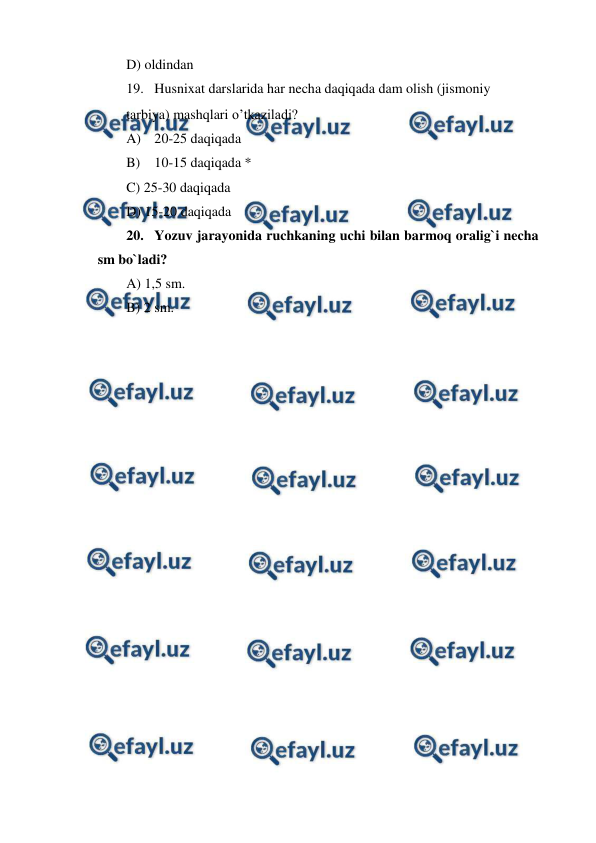  
 
D) oldindan 
19. Husnixat darslarida har necha daqiqada dam olish (jismoniy  
tarbiya) mashqlari o’tkaziladi? 
A) 20-25 daqiqada 
B) 10-15 daqiqada * 
C) 25-30 daqiqada 
D) 15-20 daqiqada 
20. Yozuv jarayonida ruchkaning uchi bilan barmoq oralig`i necha 
sm bo`ladi? 
A) 1,5 sm. 
B) 2 sm. 
 
