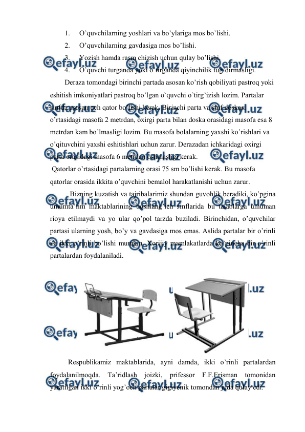  
 
1. 
O’quvchilarning yoshlari va bo’ylariga mos bo’lishi. 
2. 
O’quvchilarning gavdasiga mos bo’lishi. 
3. 
Yozish hamda rasm chizish uchun qulay bo’lishi. 
4. 
O’quvchi turganda yoki o’tirganda qiyinchilik tug’dirmasligi. 
Deraza tomondagi birinchi partada asosan ko’rish qobiliyati pastroq yoki 
eshitish imkoniyatlari pastroq bo’lgan o`quvchi o’tirg’izish lozim. Partalar 
sinfda asosan uch qator bo’lishi kerak. Birinchi parta va sinf doskasi 
o’rtasidagi masofa 2 metrdan, oxirgi parta bilan doska orasidagi masofa esa 8 
metrdan kam bo’lmasligi lozim. Bu masofa bolalarning yaxshi ko’rishlari va 
o’qituvchini yaxshi eshitishlari uchun zarur. Derazadan ichkaridagi oxirgi 
parta orasidagi masofa 6 metrdan oshmasligi kerak. 
 Qatorlar o’rtasidagi partalarning orasi 75 sm bo’lishi kerak. Bu masofa 
qatorlar orasida ikkita o’quvchini bemalol harakatlanishi uchun zarur.  
 Bizning kuzatish va tajribalarimiz shundan guvohlik beradiki, ko’pgina 
umumta’lim maktablarining boshlang’ich sinflarida bu talablarga umuman 
rioya etilmaydi va yo ular qo’pol tarzda buziladi. Birinchidan, o’quvchilar 
partasi ularning yosh, bo’y va gavdasiga mos emas. Aslida partalar bir o’rinli 
va ikki o’rinli bo’lishi mumkin. Xorijiy mamlakatlarda ko’pincha bir o’rinli 
partalardan foydalaniladi. 
 
  
 
Respublikamiz maktablarida, ayni damda, ikki o’rinli partalardan 
foydalanilmoqda. Ta’ridlash joizki, prifessor F.F.Erisman tomonidan 
yaratilgan ikki o’rinli yog’och partalar gigiyenik tomondan juda qulay edi. 
