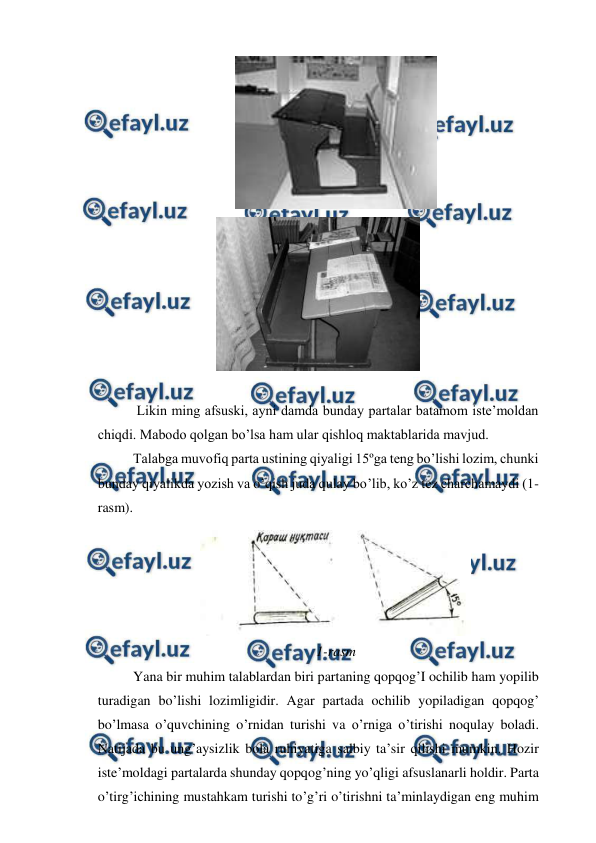  
 
  
 
 
 Likin ming afsuski, ayni damda bunday partalar batamom iste’moldan 
chiqdi. Mabodo qolgan bo’lsa ham ular qishloq maktablarida mavjud. 
Talabga muvofiq parta ustining qiyaligi 15ºga teng bo’lishi lozim, chunki 
bunday qiyalikda yozish va o’qish juda qulay bo’lib, ko’z tez charchamaydi (1-
rasm). 
 
1-rasm 
Yana bir muhim talablardan biri partaning qopqog’I ochilib ham yopilib 
turadigan bo’lishi lozimligidir. Agar partada ochilib yopiladigan qopqog’ 
bo’lmasa o’quvchining o’rnidan turishi va o’rniga o’tirishi noqulay boladi. 
Natijada bu ung’aysizlik bola ruhiyatiga salbiy ta’sir qilishi mumkin. Hozir 
iste’moldagi partalarda shunday qopqog’ning yo’qligi afsuslanarli holdir. Parta 
o’tirg’ichining mustahkam turishi to’g’ri o’tirishni ta’minlaydigan eng muhim 
