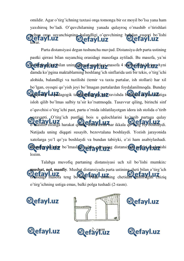  
 
omildir. Agar o’tirg’ichning taxtasi orqa tomonga bir oz moyil bo’lsa yana ham 
yaxshiroq bo’ladi. O’quvchilarning yanada qulayroq o’rnashib o’tirishlari 
uchun orqa suyanchiqning balandligi o’quvchining belidan yuqori bo’lishi 
kerar. 
Parta distansiyasi degan tushuncha mavjud. Distansiya deb parta ustining 
pastki qirrasi bilan suyanchiq orasidagi masofaga aytiladi. Bu masofa, ya’ni 
ko’krak qafasi bilan uning qirrasi orasidagi masofa 4 sm bo’lishi lozim. Ayni 
damda ko’pgina maktablarning boshlang’ich sinflarida usti bir tekis, o’tirg’ichi 
alohida, balandligi va tuzilishi (temir va taxta partalar, ish stollari) har xil 
bo’lgan, oyoqni qo’yish joyi bo’lmagan partalardan foydalanilmoqda. Bunday 
gigiyenik va pedagogik talablarning qo’pol ravishda buzilishi ta’lim sifatiga 
isloh qilib bo’lmas salbiy ta’sir ko’rsatmoqda. Tasavvur qiling, birinchi sinf 
o’quvchisi o’tirg’ichi past, parta o’rnida ishlatilayotgan idora ish stolida o’tirib 
yozayapti. O’tirg’ich pastligi bois u qulochlarini ko’tarib partaga qulay 
o’rnashib olishga harakat qiladi, lekin tezda har ikkala qo’li og’riy boshlaydi. 
Natijada uning diqqati susayib, bezovtalana boshlaydi. Yozish jarayonida 
xatolarga yo’l qo’ya boshlaydi va bundan tabiiyki, o’zi ham asabiylashadi. 
Shunday holatlar bo’lmasligi uchun partaning distansiyasi to’g’ri saqlanishi 
lozim. 
Talabga muvofiq partaning distansiyasi uch xil bo’lishi mumkin: 
musbat, nol, manfiy. Musbat distansiyada parta ustining cheti bilan o’tirg’ich 
orasidagi masofa teng bo’ladi. Parta ustining chetidan tushirilgan chiziq 
o’tirg’ichning ustiga emas, balki polga tushadi (2-rasm). 
 
2- rasm 
 

