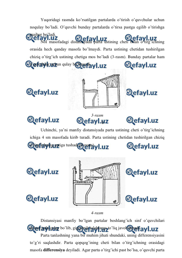  
 
Yuqoridagi rasmda ko’rsatilgan partalarda o’tirish o’quvchular uchun 
noqulay bo’ladi. O’quvchi bunday partalarda o’tirsa pastga egilib o’tirishga 
majbur bo’ladi. 
Nol masofadagi distansiyada parta ustining cheti bilan o’tirg’ichning 
orasida hech qanday masofa bo’lmaydi. Parta ustining chetidan tushirilgan 
chiziq o’tirg’ich ustining chetiga mos bo’ladi (3-rasm). Bunday partalar ham 
o’quvchilar uchun qulay bo’lmaydi. 
 
3-rasm 
0 
Uchinchi, ya’ni manfiy distansiyada parta ustining cheti o’tirg’ichning 
ichiga 4 sm masofada kirib turadi. Parta ustining chetidan tushirilgan chiziq 
o’tirg’ichning ustiga tushadi (4-rasm). 
 
 
4-rasm 
Distansiyasi manfiy bo’lgan partalar boshlang’ich sinf o’quvchilari 
uchun juda qulay bo’lib, gigiyenik talablarga to’liq javob beradi. 
Parta tanlashning yana bir muhim jihati shundaki, uning differensiyasini 
to’g’ri saqlashdir. Parta qopqog’ining cheti bilan o’tirg’ichning orasidagi 
masofa differensiya deyiladi. Agar parta o’tirg’ichi past bo’lsa, o’quvchi parta 
