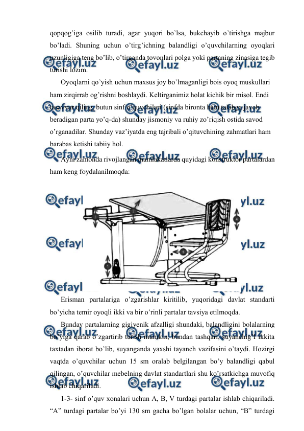  
 
qopqog’iga osilib turadi, agar yuqori bo’lsa, bukchayib o’tirishga majbur 
bo’ladi. Shuning uchun o’tirg’ichning balandligi o’quvchilarning oyoqlari 
uzunligiga teng bo’lib, o’tirganda tovonlari polga yoki partaning zinasiga tegib 
turishi lozim. 
 
Oyoqlarni qo’yish uchun maxsus joy bo’lmaganligi bois oyoq muskullari 
ham zirqirrab og’rishni boshlaydi. Keltirganimiz holat kichik bir misol. Endi 
tasavvur qiling, butun sinf o’quvchilari (sinfda bironta ham talabga javob 
beradigan parta yo’q-da) shunday jismoniy va ruhiy zo’riqish ostida savod 
o’rganadilar. Shunday vaz’iyatda eng tajribali o’qituvchining zahmatlari ham 
barabas ketishi tabiiy hol. 
 
Ayni zamonda rivojlangan mamlakatlarda quyidagi konstruktor partalardan 
ham keng foydalanilmoqda: 
 
 
 
Erisman partalariga o’zgarishlar kiritilib, yuqoridagi davlat standarti 
bo’yicha temir oyoqli ikki va bir o’rinli partalar tavsiya etilmoqda.  
 
Bunday partalarning gigiyenik afzalligi shundaki, balandligini bolalarning 
bo’yiga qarab o’zgartirib turish mumkin, bundan tashqari, suyanchig’I ikkita 
taxtadan iborat bo’lib, suyanganda yaxshi tayanch vazifasini o’taydi. Hozirgi 
vaqtda o’quvchilar uchun 15 sm oralab belgilangan bo’y balandligi qabul 
qilingan, o’quvchilar mebelning davlat standartlari shu ko’rsatkichga muvofiq 
ishlab chiqariladi. 
 
1-3- sinf o’quv xonalari uchun A, B, V turdagi partalar ishlab chiqariladi. 
“A” turdagi partalar bo’yi 130 sm gacha bo’lgan bolalar uchun, “B” turdagi 
