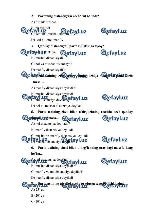  
 
2. 
Partaning distantsiyasi necha xil bo’ladi? 
A) bir xil: musbat 
B) bir xil: nol 
C) uch xil : musbat, nol, manfiy * 
D) ikki xil: nol, manfiy 
3. 
Qanday distantsiyali parta ishlatishga loyiq? 
A) nol distantsiyali 
B) musbat distantsiyali 
C) nol va musbat distantsiyali 
D) manfiy distantsiyali * 
4. Parta ustining cheti o’tirg’ichning ichiga 4 sm masofada kirib 
tursa… 
A) manfiy distantsiya deyiladi * 
B) musbat distantsiya deyiladi 
C) nol distantsiya deyiladi 
D) nol va musbat distantsiya deyiladi 
5. 
Parta ustining cheti bilan o’tirg’ichning orasida hech qanday 
masofa bo’lmasa… 
A) nol distantsiya deyiladi * 
B) manfiy distantsiya deyiladi 
C) musbat va manfiy distantsiya deyiladi 
D) musbat distantsiya deyiladi 
6. 
Parta ustining cheti bilan o’tirg’ichning orasidagi masofa keng 
bo’lsa… 
A) nol distantsiya deyiladi 
B) musbat distantsiya deyiladi * 
C) manfiy va nol distantsiya deyiladi 
D) manfiy distantsiya deyiladi 
7. 
Parta ustining qiyaligi necha gradusga teng bo’lishi lozim? 
A) 25º ga 
B) 20º ga 
C) 10º ga 
