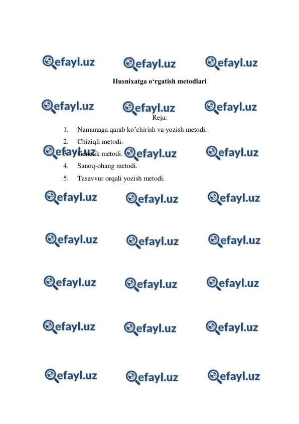  
 
 
 
 
 
Husnixatga o‘rgatish metodlari 
 
 
Reja: 
1. 
Namunaga qarab ko’chirish va yozish metodi. 
2. 
Chiziqli metodi. 
3. 
Genetik metodi.  
4. 
Sanoq-ohang metodi. 
5. 
Tasavvur orqali yozish metodi. 
 
 
 
 
 
 
 
 
 
 
 
 
 
 
 
 
 
 
 
