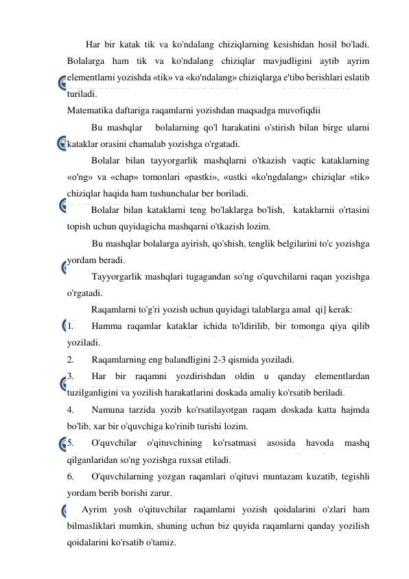  
 
Har bir katak tik va ko'ndalang chiziqlarning kesishidan hosil bo'ladi. 
Bolalarga ham tik va ko'ndalang chiziqlar mavjudligini aytib ayrim 
elementlarni yozishda «tik» va «ko'ndalang» chiziqlarga e'tibo berishlari eslatib 
turiladi. 
Matematika daftariga raqamlarni yozishdan maqsadga muvofiqdii 
Bu mashqlar   bolalarning qo'l harakatini o'stirish bilan birge ularni 
kataklar orasini chamalab yozishga o'rgatadi. 
Bolalar bilan tayyorgarlik mashqlarni o'tkazish vaqtic kataklarning 
«o'ng» va «chap» tomonlari «pastki», «ustki «ko'ngdalang» chiziqlar «tik» 
chiziqlar haqida ham tushunchalar ber boriladi. 
Bolalar bilan kataklarni teng bo'laklarga bo'lish,  kataklarnii o'rtasini 
topish uchun quyidagicha mashqarni o'tkazish lozim. 
Bu mashqlar bolalarga ayirish, qo'shish, tenglik belgilarini to'c yozishga 
yordam beradi. 
Tayyorgarlik mashqlari tugagandan so'ng o'quvchilarni raqan yozishga 
o'rgatadi. 
Raqamlarni to'g'ri yozish uchun quyidagi talablarga amal  qi] kerak: 
1. 
Hamma raqamlar kataklar ichida to'ldirilib, bir tomonga qiya qilib 
yoziladi. 
2. 
Raqamlarning eng balandligini 2-3 qismida yoziladi. 
3. 
Har bir raqamni yozdirishdan oldin u qanday elementlardan 
tuzilganligini va yozilish harakatlarini doskada amaliy ko'rsatib beriladi. 
4. 
Namuna tarzida yozib ko'rsatilayotgan raqam doskada katta hajmda 
bo'lib, xar bir o'quvchiga ko'rinib turishi lozim. 
5. 
O'quvchilar 
o'qituvchining 
ko'rsatmasi 
asosida 
havoda 
mashq 
qilganlaridan so'ng yozishga ruxsat etiladi. 
6. 
O'quvchilarning yozgan raqamlari o'qituvi muntazam kuzatib, tegishli 
yordam berib borishi zarur. 
 
Ayrim yosh o'qituvchilar raqamlarni yozish qoidalarini o'zlari ham 
bilmasliklari mumkin, shuning uchun biz quyida raqamlarni qanday yozilish 
qoidalarini ko'rsatib o'tamiz. 
