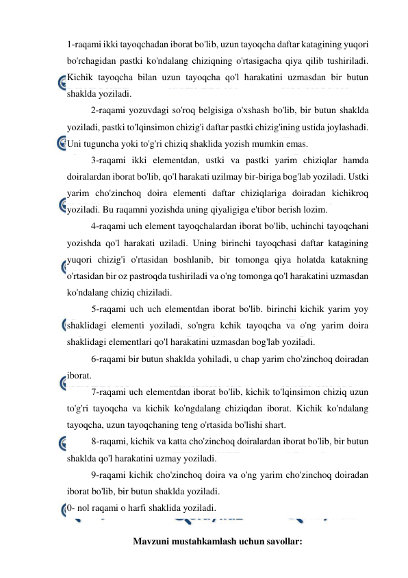  
 
1-raqami ikki tayoqchadan iborat bo'lib, uzun tayoqcha daftar katagining yuqori 
bo'rchagidan pastki ko'ndalang chiziqning o'rtasigacha qiya qilib tushiriladi. 
Kichik tayoqcha bilan uzun tayoqcha qo'l harakatini uzmasdan bir butun 
shaklda yoziladi. 
2-raqami yozuvdagi so'roq belgisiga o'xshash bo'lib, bir butun shaklda 
yoziladi, pastki to'lqinsimon chizig'i daftar pastki chizig'ining ustida joylashadi. 
Uni tuguncha yoki to'g'ri chiziq shaklida yozish mumkin emas. 
3-raqami ikki elementdan, ustki va pastki yarim chiziqlar hamda 
doiralardan iborat bo'lib, qo'l harakati uzilmay bir-biriga bog'lab yoziladi. Ustki 
yarim cho'zinchoq doira elementi daftar chiziqlariga doiradan kichikroq 
yoziladi. Bu raqamni yozishda uning qiyaligiga e'tibor berish lozim. 
4-raqami uch element tayoqchalardan iborat bo'lib, uchinchi tayoqchani 
yozishda qo'l harakati uziladi. Uning birinchi tayoqchasi daftar katagining 
yuqori chizig'i o'rtasidan boshlanib, bir tomonga qiya holatda katakning 
o'rtasidan bir oz pastroqda tushiriladi va o'ng tomonga qo'l harakatini uzmasdan 
ko'ndalang chiziq chiziladi. 
5-raqami uch uch elementdan iborat bo'lib. birinchi kichik yarim yoy 
shaklidagi elementi yoziladi, so'ngra kchik tayoqcha va o'ng yarim doira 
shaklidagi elementlari qo'l harakatini uzmasdan bog'lab yoziladi. 
6-raqami bir butun shaklda yohiladi, u chap yarim cho'zinchoq doiradan 
iborat. 
7-raqami uch elementdan iborat bo'lib, kichik to'lqinsimon chiziq uzun 
to'g'ri tayoqcha va kichik ko'ngdalang chiziqdan iborat. Kichik ko'ndalang 
tayoqcha, uzun tayoqchaning teng o'rtasida bo'lishi shart. 
8-raqami, kichik va katta cho'zinchoq doiralardan iborat bo'lib, bir butun 
shaklda qo'l harakatini uzmay yoziladi. 
9-raqami kichik cho'zinchoq doira va o'ng yarim cho'zinchoq doiradan 
iborat bo'lib, bir butun shaklda yoziladi. 
0- nol raqami o harfi shaklida yoziladi. 
 
Mavzuni mustahkamlash uchun savollar:  
