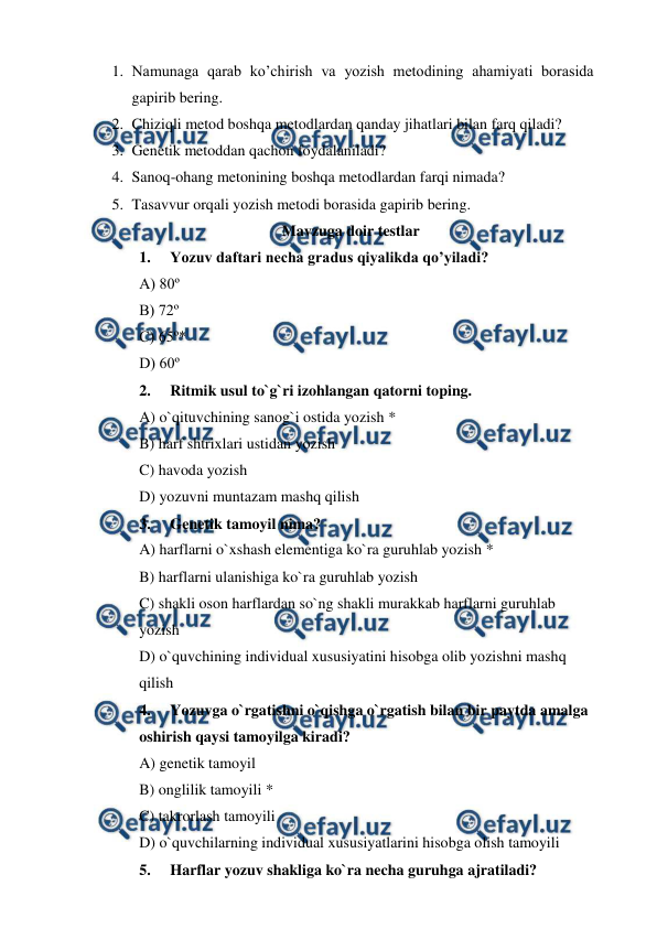  
 
1. Namunaga qarab ko’chirish va yozish metodining ahamiyati borasida 
gapirib bering. 
2. Chiziqli metod boshqa metodlardan qanday jihatlari bilan farq qiladi? 
3. Genetik metoddan qachon foydalaniladi? 
4. Sanoq-ohang metonining boshqa metodlardan farqi nimada? 
5. Tasavvur orqali yozish metodi borasida gapirib bering. 
Mavzuga doir testlar 
1. 
Yozuv daftari necha gradus qiyalikda qo’yiladi? 
A) 80º 
B) 72º 
C) 65º* 
D) 60º 
2. 
Ritmik usul to`g`ri izohlangan qatorni toping. 
A) o`qituvchining sanog`i ostida yozish * 
B) harf shtrixlari ustidan yozish 
C) havoda yozish 
D) yozuvni muntazam mashq qilish 
3. 
Genetik tamoyil nima? 
A) harflarni o`xshash elementiga ko`ra guruhlab yozish * 
B) harflarni ulanishiga ko`ra guruhlab yozish 
C) shakli oson harflardan so`ng shakli murakkab harflarni guruhlab  
yozish 
D) o`quvchining individual xususiyatini hisobga olib yozishni mashq  
qilish 
4. 
Yozuvga o`rgatishni o`qishga o`rgatish bilan bir paytda amalga   
oshirish qaysi tamoyilga kiradi? 
A) genetik tamoyil 
B) onglilik tamoyili * 
C) takrorlash tamoyili 
D) o`quvchilarning individual xususiyatlarini hisobga olish tamoyili 
5. 
Harflar yozuv shakliga ko`ra necha guruhga ajratiladi?    
     
