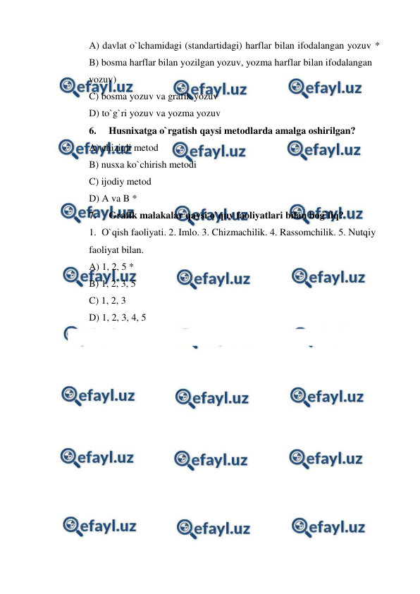  
 
A) davlat o`lchamidagi (standartidagi) harflar bilan ifodalangan yozuv *
 
B) bosma harflar bilan yozilgan yozuv, yozma harflar bilan ifodalangan   
yozuv) 
C) bosma yozuv va grafik yozuv 
D) to`g`ri yozuv va yozma yozuv 
6. 
Husnixatga o`rgatish qaysi metodlarda amalga oshirilgan? 
A) chiziqli metod 
B) nusxa ko`chirish metodi 
C) ijodiy metod 
D) A va B * 
7. 
Grafik malakalar qaysi o`quv faoliyatlari bilan bog`liq? 
1. O`qish faoliyati. 2. Imlo. 3. Chizmachilik. 4. Rassomchilik. 5. Nutqiy  
faoliyat bilan. 
A) 1, 2, 5 * 
B) 1, 2, 3, 5 
C) 1, 2, 3 
D) 1, 2, 3, 4, 5 
 
 
