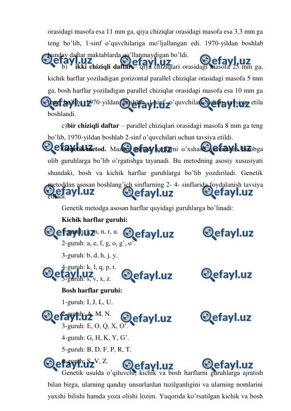  
 
orasidagi masofa esa 11 mm ga, qiya chiziqlar orasidagi masofa esa 3,3 mm ga 
teng bo’lib, 1-sinf o’quvchilariga mo’ljallangan edi. 1970-yildan boshlab 
bunday daftar maktablarda qo’llanmaydigan bo’ldi. 
b) 
ikki chiziqli daftar – qiya chiziqlari orasidagi masofa 25 mm ga, 
kichik harflar yoziladigan gorizontal parallel chiziqlar orasidagi masofa 5 mm 
ga, bosh harflar yoziladigan parallel chiziqlar orasidagi masofa esa 10 mm ga 
teng bo’lib, 1970-yildan boshlab 1-sinf o’quvchilari uchun tavsiya etila 
boshlandi. 
c) 
bir chiziqli daftar – parallel chiziqlari orasidagi masofa 8 mm ga teng 
bo’lib, 1970-yildan boshlab 2-sinf o’quvchilari uchun tavsiya etildi. 
Genetik metod.  Mazkur metod harflarni o’xshash unsurlarini hisobga 
olib guruhlarga bo’lib o’rgatishga tayanadi. Bu metodning asosiy xususiyati 
shundaki, bosh va kichik harflar guruhlarga bo’lib yozdiriladi. Genetik 
metoddan asosan boshlang’ich sinflarning 2- 4- sinflarida foydalanish tavsiya 
etiladi. 
Genetik metodga asosan harflar quyidagi guruhlarga bo’linadi: 
Kichik harflar guruhi: 
1-guruh: i, m, n, r, u. 
2-guruh: a, e, f, g, o, g’, o’. 
3-guruh: b, d, h, j, y. 
4-guruh: k, l, q, p, t. 
5-guruh: s, v, x, z. 
Bosh harflar guruhi: 
1-guruh: I, J, L, U. 
2-guruh: A, M, N. 
3-guruh: E, O, Q, X, O’. 
4-guruh: G, H, K, Y, G’. 
5-guruh: B, D, F, P, R, T. 
6-guruh; S, V, Z. 
Genetik usulda o’qituvchi, kichik va bosh harflarni guruhlarga ajratish 
bilan birga, ularning qanday unsurlardan tuzilganligini va ularning nomlarini 
yaxshi bilishi hamda yoza olishi lozim. Yuqorida ko’rsatilgan kichik va bosh 
