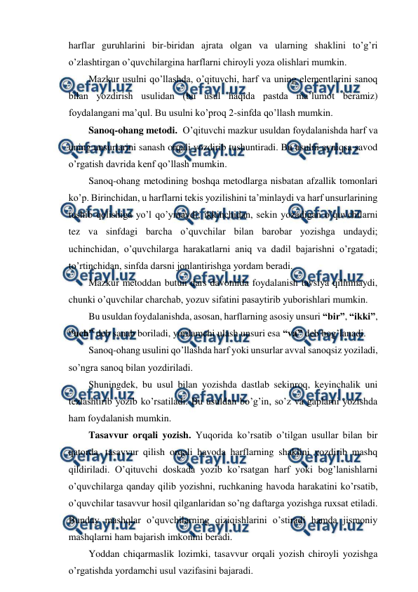  
 
harflar guruhlarini bir-biridan ajrata olgan va ularning shaklini to’g’ri 
o’zlashtirgan o’quvchilargina harflarni chiroyli yoza olishlari mumkin. 
Mazkur usulni qo’llashda, o’qituvchi, harf va uning elementlarini sanoq 
bilan yozdirish usulidan (bu usul haqida pastda ma’lumot beramiz) 
foydalangani ma’qul. Bu usulni ko’proq 2-sinfda qo’llash mumkin. 
Sanoq-ohang metodi.  O’qituvchi mazkur usuldan foydalanishda harf va 
uning unsurlarini sanash orqali yozdirib tushuntiradi. Bu usulni ayniqsa savod 
o’rgatish davrida kenf qo’llash mumkin. 
Sanoq-ohang metodining boshqa metodlarga nisbatan afzallik tomonlari 
ko’p. Birinchidan, u harflarni tekis yozilishini ta’minlaydi va harf unsurlarining 
tushib qolishiga yo’l qo’ymaydi; ikkinchidan, sekin yozadigan o’quvchilarni 
tez va sinfdagi barcha o’quvchilar bilan barobar yozishga undaydi; 
uchinchidan, o’quvchilarga harakatlarni aniq va dadil bajarishni o’rgatadi; 
to’rtinchidan, sinfda darsni jonlantirishga yordam beradi. 
Mazkur metoddan butun dars davomida foydalanish tavsiya qilinmaydi, 
chunki o’quvchilar charchab, yozuv sifatini pasaytirib yuborishlari mumkin. 
Bu usuldan foydalanishda, asosan, harflarning asosiy unsuri “bir”, “ikki”, 
“uch” deb sanab boriladi, yordamchi ulash unsuri esa “va” deb bog’lanadi. 
Sanoq-ohang usulini qo’llashda harf yoki unsurlar avval sanoqsiz yoziladi, 
so’ngra sanoq bilan yozdiriladi. 
Shuningdek, bu usul bilan yozishda dastlab sekinroq, keyinchalik uni 
tezlashtirib yozib ko’rsatiladi. Bu usuldan bo’g’in, so’z va gaplarni yozishda 
ham foydalanish mumkin. 
Tasavvur orqali yozish. Yuqorida ko’rsatib o’tilgan usullar bilan bir 
qatorda, tasavvur qilish orqali havoda harflarning shaklini yozdirib mashq 
qildiriladi. O’qituvchi doskada yozib ko’rsatgan harf yoki bog’lanishlarni 
o’quvchilarga qanday qilib yozishni, ruchkaning havoda harakatini ko’rsatib, 
o’quvchilar tasavvur hosil qilganlaridan so’ng daftarga yozishga ruxsat etiladi. 
Bunday mashqlar o’quvchilarning qiziqishlarini o’stiradi hamda jismoniy 
mashqlarni ham bajarish imkonini beradi. 
Yoddan chiqarmaslik lozimki, tasavvur orqali yozish chiroyli yozishga 
o’rgatishda yordamchi usul vazifasini bajaradi. 
