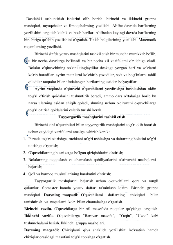  
 
  Dastlabki tushuntirish ishlarini olib borish, birinchi va ikkinchi gruppa 
mashqlari, tayoqchalar va ilmoqchalrning yozilishi. Alifbe davrida harflarning 
yozilishini o'rgatish kichik va bosh harflar. Alifbedan keyingi davrda harflarning 
bir- biriga qo'shib yozilishini o'rgatish. Tinish belgilarining yozilishi. Matematik 
raqamlarning yozilishi. 
 Birinchi sinfda yozuv mashqlarini tashkil etish bir muncha murakkab bo'lib, 
u bir necha davrlarga bo'linadi va bir necha xil vazifalami o'z ichiga oladi. 
Bolalar o'qituvchining so'zini tinglaydilar doskaga yozgan harf va so'zlarni 
ko'rib boradilar, ayrim matnlarni ko'chirib yozadilar, so'z va bo'g'inlarni tahlil 
qiladilar nuqtalar bilan ifodalangan harflarning ustidan bo'yaydilar. 
 
Ayrim vaqtlarda o'qituvchi o'quvchilarni yozdirishga boshlashdan oldin 
to'g'ri o'tirish qoidalarini tushuntirib beradi, ammo dars o'rtalariga borib bu 
narsa ularning esidan chiqib qoladi, shuning uchun o'qituvchi o'quvchilarga 
to'g'ri o'tirish qoidalarini eslatib turishi kerak. 
Tayyorgarlik mashqlarini tashkil etish. 
 Birinchi sinf o'quvchilari bilan tayyorgarlik mashqlarini to'g'ri olib boorish 
uchun quyidagi vazifalarni amalga oshirish kerak: 
1. Partada to'g'ri o'tirishga, ruchkani to'g'ri ushlashga va daftarning holatini to'g'ri 
tuitishga o'rgatish; 
2. O'quvchilarning husnixatga bo'lgan qiziqishlarini o'stirish; 
3. Bolalarning  taqqoslash  va  chamalash  qobiliyatlarini  o'stiruvchi  mashqlarni 
bajarish; 
4. Qo'l va barmoq muskullarining harakatini o'stirish; 
 
Tayyorgarlik mashqlarini bajarish uchun o'quvchilami qora va rangli 
qalamlar, flomaster hamda yozuv daftari ta'minlash lozim. Birinchi gruppa 
mashqlari. Darsning maqsadi: O'quvchilami  daftarning  chiziqlari  bilan  
tanishtirish  va  nuqtalami  ko'z  bilan chamalashga o'rgatish.  
Birinchi vazifa. O'quvchilarga bir xil masofada nuqtalar qo'yishga o'rgatish. 
Ikkinchi vazifa. O'quvchilarga "Baravar masofa", "Yaqin", "Uzoq" kabi 
tushunchalami berish. Ikkinchi gruppa mashqlari.  
Darsning maqsadi: Chiziqlarni qiya shaklida yozilishini ko'rsatish hamda 
chiziqlar orasidagi masofani to'g'ri topishga o'rgatish.  
