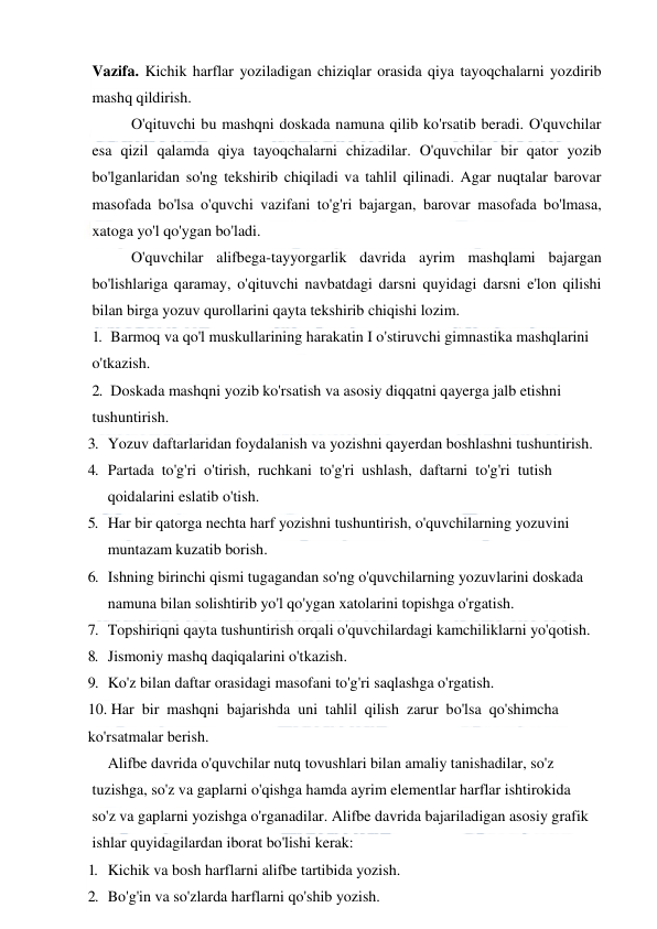  
 
Vazifa. Kichik harflar yoziladigan chiziqlar orasida qiya tayoqchalarni yozdirib 
mashq qildirish. 
  
O'qituvchi bu mashqni doskada namuna qilib ko'rsatib beradi. O'quvchilar 
esa qizil qalamda qiya tayoqchalarni chizadilar. O'quvchilar bir qator yozib 
bo'lganlaridan so'ng tekshirib chiqiladi va tahlil qilinadi. Agar nuqtalar barovar 
masofada bo'lsa o'quvchi vazifani to'g'ri bajargan, barovar masofada bo'lmasa, 
xatoga yo'l qo'ygan bo'ladi. 
 
O'quvchilar alifbega-tayyorgarlik davrida ayrim mashqlami bajargan 
bo'lishlariga qaramay, o'qituvchi navbatdagi darsni quyidagi darsni e'lon qilishi 
bilan birga yozuv qurollarini qayta tekshirib chiqishi lozim. 
1. Barmoq va qo'l muskullarining harakatin I o'stiruvchi gimnastika mashqlarini 
o'tkazish. 
2. Doskada mashqni yozib ko'rsatish va asosiy diqqatni qayerga jalb etishni 
tushuntirish. 
3. Yozuv daftarlaridan foydalanish va yozishni qayerdan boshlashni tushuntirish. 
4. Partada  to'g'ri  o'tirish,  ruchkani  to'g'ri  ushlash,  daftarni  to'g'ri  tutish 
qoidalarini eslatib o'tish. 
5. Har bir qatorga nechta harf yozishni tushuntirish, o'quvchilarning yozuvini 
muntazam kuzatib borish. 
6. Ishning birinchi qismi tugagandan so'ng o'quvchilarning yozuvlarini doskada 
namuna bilan solishtirib yo'l qo'ygan xatolarini topishga o'rgatish. 
7. Topshiriqni qayta tushuntirish orqali o'quvchilardagi kamchiliklarni yo'qotish. 
8. Jismoniy mashq daqiqalarini o'tkazish. 
9. Ko'z bilan daftar orasidagi masofani to'g'ri saqlashga o'rgatish. 
10. Har  bir  mashqni  bajarishda  uni  tahlil  qilish  zarur  bo'lsa  qo'shimcha 
ko'rsatmalar berish. 
 Alifbe davrida o'quvchilar nutq tovushlari bilan amaliy tanishadilar, so'z 
tuzishga, so'z va gaplarni o'qishga hamda ayrim elementlar harflar ishtirokida 
so'z va gaplarni yozishga o'rganadilar. Alifbe davrida bajariladigan asosiy grafik 
ishlar quyidagilardan iborat bo'lishi kerak: 
1. Kichik va bosh harflarni alifbe tartibida yozish. 
2. Bo'g'in va so'zlarda harflarni qo'shib yozish. 
