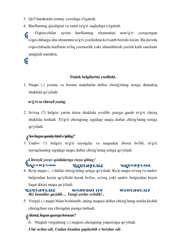  
 
3. Qo'l harakatini uzmay yozishga o'rgatish. 
4. Harflaming qiyaligini va enini to'g'ri saqlashga o'rgatish. 
 
O'qituvchilar 
ayrim 
harflaming 
elementini 
noto'g'ri 
yozayotgan 
o'quvchilarga shu elementni to'g'ri yozilishini ko'rsatib berishi lozim. Bu davrda 
o'quvchilarda harflarni to'liq yozmaslik yoki almashtirish yozish kabi xatolami 
aniqlash mumkin. 
 
 
Tinish belgilarini yozilishi. 
1. Nuqta (.) yozma va bosma matnlarda daftar chizig'ining ustiga dumaloq 
shaklida qo'yiladi: 
to'g'ri va chiroyli yozing. 
2. So'roq (?) belgisi yarim doira shaklida yozilib, pastga qarab to'g'ri chiziq 
shaklida tushadi. To'g'ri chiziqning tagidagi nuqta daftar chizig'ining ustiga 
qo'yiladi: 
Sen bugun qanday kitob o'qiding? 
3. Undov (!) belgisi to'g'ri tayoqcha va nuqtadan iborat bo'lib, to'g'ri 
tayoqchaning tagidagi nuqta daftar chizig'ining ustiga qo'yiladi: 
Chiroyli yozuv qoidalariga rioya qiling! 
4. Ko'p nuqta (...) daftar chizig'ining ustiga qo'yiladi. Ko'p nuqta so'roq va undov 
belgisidan keyin qo'yilishi kerak bo'lsa, so'roq yoki undov belgisidan keyin 
faqat ikkita nuqta qo'yiladi. 
Biz kanallar qazidik… Yangi yerlar ochdik!.. 
5. Vergul (,) nuqta bilan boshlanib, uning nuqtasi daftar chizig'ining ustida kichik 
chiziqchasi esa chiziqdan pastga tushadi. 
Akmal, bugun qayerga borasan? 
6. Nuqtali vergulning (;) nuqtasi chiziqning yuqorisiga qo'yiladi. 
Ular uchta edi; Undan bundan gaplashib o'tirishar edi. 
