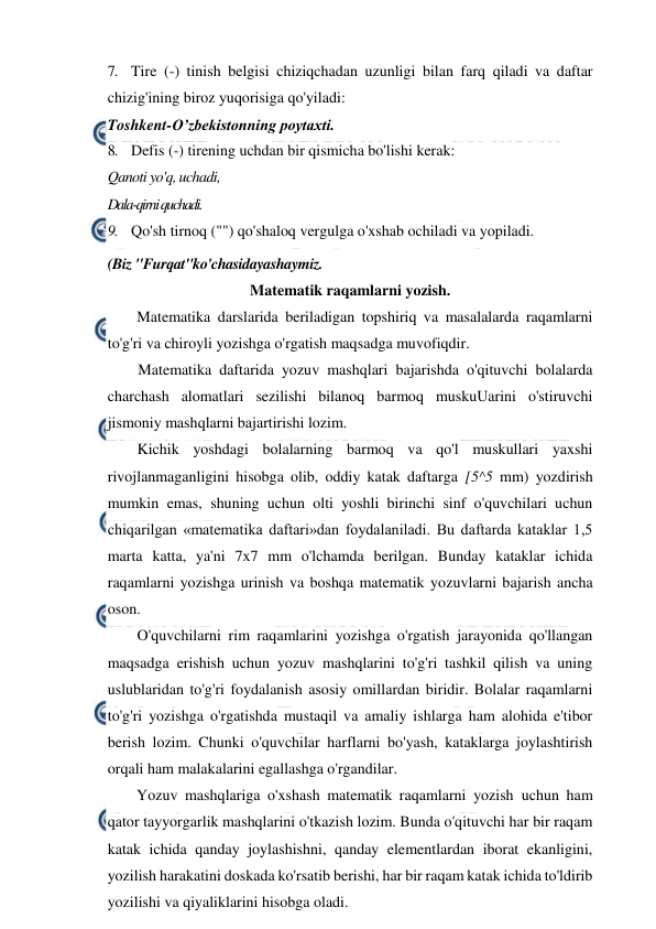  
 
7. Tire (-) tinish belgisi chiziqchadan uzunligi bilan farq qiladi va daftar 
chizig'ining biroz yuqorisiga qo'yiladi: 
Toshkent-O’zbekistonning poytaxti. 
8. Defis (-) tirening uchdan bir qismicha bo'lishi kerak: 
Qanoti yo'q, uchadi, 
Dala-qirni quchadi. 
9. Qo'sh tirnoq ("") qo'shaloq vergulga o'xshab ochiladi va yopiladi. 
(Biz "Furqat"ko'chasidayashaymiz. 
Matematik raqamlarni yozish. 
Matematika darslarida beriladigan topshiriq va masalalarda raqamlarni 
to'g'ri va chiroyli yozishga o'rgatish maqsadga muvofiqdir. 
Matematika daftarida yozuv mashqlari bajarishda o'qituvchi bolalarda 
charchash alomatlari sezilishi bilanoq barmoq muskuUarini o'stiruvchi 
jismoniy mashqlarni bajartirishi lozim. 
Kichik yoshdagi bolalarning barmoq va qo'l muskullari yaxshi 
rivojlanmaganligini hisobga olib, oddiy katak daftarga [5^5 mm) yozdirish 
mumkin emas, shuning uchun olti yoshli birinchi sinf o'quvchilari uchun 
chiqarilgan «matematika daftari»dan foydalaniladi. Bu daftarda kataklar 1,5 
marta katta, ya'ni 7x7 mm o'lchamda berilgan. Bunday kataklar ichida 
raqamlarni yozishga urinish va boshqa matematik yozuvlarni bajarish ancha 
oson. 
O'quvchilarni rim raqamlarini yozishga o'rgatish jarayonida qo'llangan 
maqsadga erishish uchun yozuv mashqlarini to'g'ri tashkil qilish va uning 
uslublaridan to'g'ri foydalanish asosiy omillardan biridir. Bolalar raqamlarni 
to'g'ri yozishga o'rgatishda mustaqil va amaliy ishlarga ham alohida e'tibor 
berish lozim. Chunki o'quvchilar harflarni bo'yash, kataklarga joylashtirish 
orqali ham malakalarini egallashga o'rgandilar. 
Yozuv mashqlariga o'xshash matematik raqamlarni yozish uchun ham 
qator tayyorgarlik mashqlarini o'tkazish lozim. Bunda o'qituvchi har bir raqam 
katak ichida qanday joylashishni, qanday elementlardan iborat ekanligini, 
yozilish harakatini doskada ko'rsatib berishi, har bir raqam katak ichida to'ldirib 
yozilishi va qiyaliklarini hisobga oladi. 
