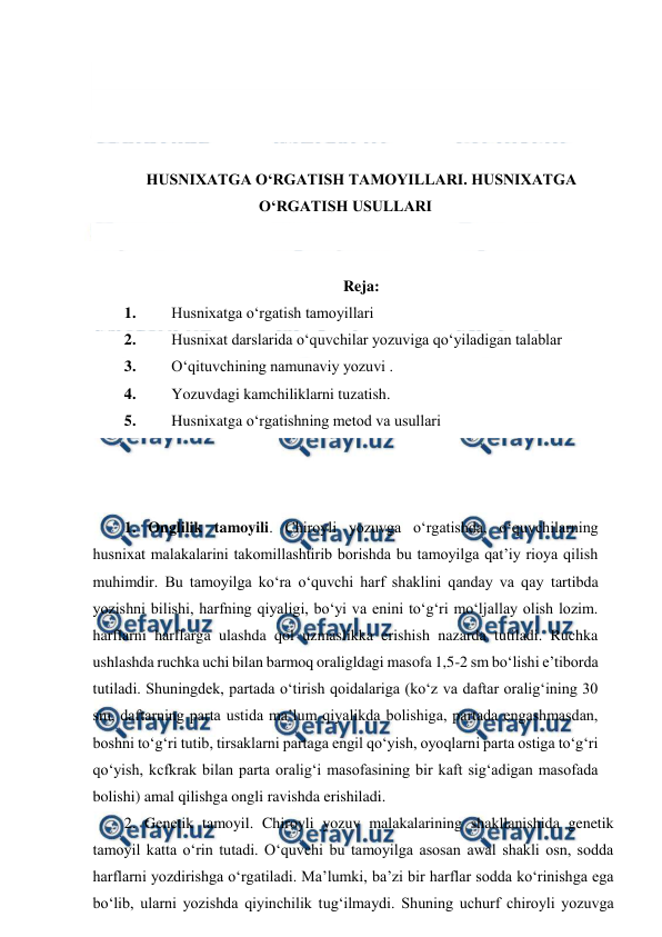  
 
 
 
 
 
HUSNIXATGA O‘RGATISH TAMOYILLARI. HUSNIXATGA 
O‘RGATISH USULLARI  
 
 
Reja: 
1. 
Husnixatga o‘rgatish tamoyillari  
2. 
Husnixat darslarida o‘quvchilar yozuviga qo‘yiladigan talablar 
3. 
O‘qituvchining namunaviy yozuvi . 
4. 
Yozuvdagi kamchiliklarni tuzatish. 
5. 
Husnixatga o‘rgatishning metod va usullari 
 
 
 
1. Onglilik tamoyili. Chiroyli yozuvga o‘rgatishda, o‘quvchilarning 
husnixat malakalarini takomillashtirib borishda bu tamoyilga qat’iy rioya qilish 
muhimdir. Bu tamoyilga ko‘ra o‘quvchi harf shaklini qanday va qay tartibda 
yozishni bilishi, harfning qiyaligi, bo‘yi va enini to‘g‘ri mo‘ljallay olish lozim. 
harflarni harflarga ulashda qol uzmaslikka erishish nazarda tutiladi. Ruchka 
ushlashda ruchka uchi bilan barmoq oraligldagi masofa 1,5-2 sm bo‘lishi e’tiborda 
tutiladi. Shuningdek, partada o‘tirish qoidalariga (ko‘z va daftar oralig‘ining 30 
sm, daftarning parta ustida ma’lum qiyalikda bolishiga, partada engashmasdan, 
boshni to‘g‘ri tutib, tirsaklarni partaga engil qo‘yish, oyoqlarni parta ostiga to‘g‘ri 
qo‘yish, kcfkrak bilan parta oralig‘i masofasining bir kaft sig‘adigan masofada 
bolishi) amal qilishga ongli ravishda erishiladi. 
2. Genetik tamoyil. Chiroyli yozuv malakalarining shakllanishida genetik 
tamoyil katta o‘rin tutadi. O‘quvchi bu tamoyilga asosan awal shakli osn, sodda 
harflarni yozdirishga o‘rgatiladi. Ma’lumki, ba’zi bir harflar sodda ko‘rinishga ega 
bo‘lib, ularni yozishda qiyinchilik tug‘ilmaydi. Shuning uchurf chiroyli yozuvga 
