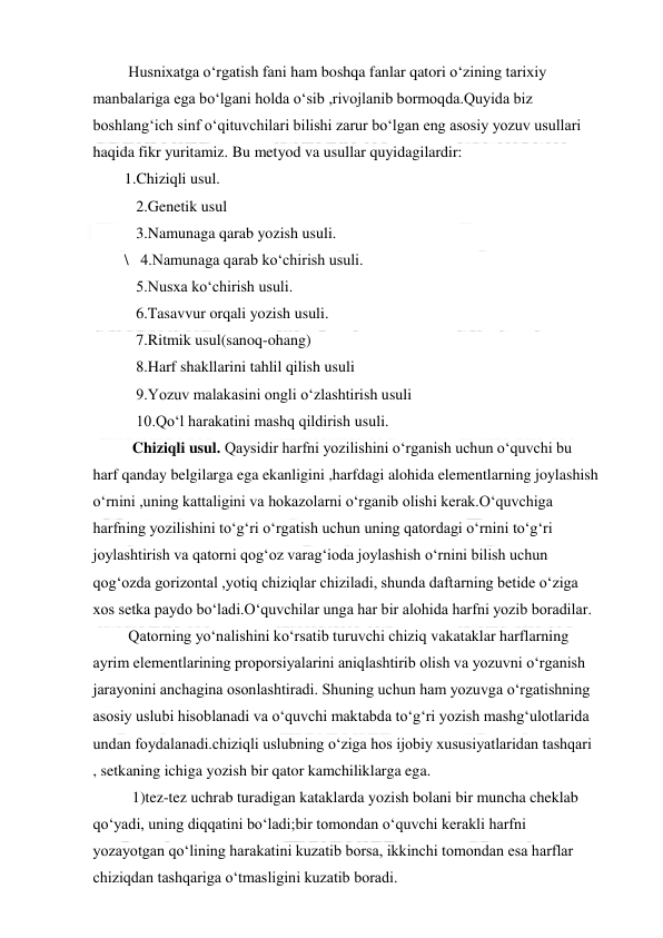  
 
 Husnixatga o‘rgatish fani ham boshqa fanlar qatori o‘zining tarixiy 
manbalariga ega bo‘lgani holda o‘sib ,rivojlanib bormoqda.Quyida biz 
boshlang‘ich sinf o‘qituvchilari bilishi zarur bo‘lgan eng asosiy yozuv usullari 
haqida fikr yuritamiz. Bu metyod va usullar quyidagilardir: 
1.Chiziqli usul. 
   2.Genetik usul 
   3.Namunaga qarab yozish usuli. 
\   4.Namunaga qarab ko‘chirish usuli. 
   5.Nusxa ko‘chirish usuli. 
   6.Tasavvur orqali yozish usuli. 
   7.Ritmik usul(sanoq-ohang)  
   8.Harf shakllarini tahlil qilish usuli 
   9.Yozuv malakasini ongli o‘zlashtirish usuli 
   10.Qo‘l harakatini mashq qildirish usuli.         
  Chiziqli usul. Qaysidir harfni yozilishini o‘rganish uchun o‘quvchi bu 
harf qanday belgilarga ega ekanligini ,harfdagi alohida elementlarning joylashish 
o‘rnini ,uning kattaligini va hokazolarni o‘rganib olishi kerak.O‘quvchiga 
harfning yozilishini to‘g‘ri o‘rgatish uchun uning qatordagi o‘rnini to‘g‘ri 
joylashtirish va qatorni qog‘oz varag‘ioda joylashish o‘rnini bilish uchun 
qog‘ozda gorizontal ,yotiq chiziqlar chiziladi, shunda daftarning betide o‘ziga 
xos setka paydo bo‘ladi.O‘quvchilar unga har bir alohida harfni yozib boradilar. 
 Qatorning yo‘nalishini ko‘rsatib turuvchi chiziq vakataklar harflarning 
ayrim elementlarining proporsiyalarini aniqlashtirib olish va yozuvni o‘rganish 
jarayonini anchagina osonlashtiradi. Shuning uchun ham yozuvga o‘rgatishning 
asosiy uslubi hisoblanadi va o‘quvchi maktabda to‘g‘ri yozish mashg‘ulotlarida 
undan foydalanadi.chiziqli uslubning o‘ziga hos ijobiy xususiyatlaridan tashqari 
, setkaning ichiga yozish bir qator kamchiliklarga ega. 
  1)tez-tez uchrab turadigan kataklarda yozish bolani bir muncha cheklab 
qo‘yadi, uning diqqatini bo‘ladi;bir tomondan o‘quvchi kerakli harfni 
yozayotgan qo‘lining harakatini kuzatib borsa, ikkinchi tomondan esa harflar 
chiziqdan tashqariga o‘tmasligini kuzatib boradi. 
