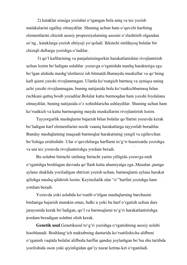  
 
  2) kataklar orasiga yozishni o‘rgangan bola aniq va tez yozish 
malakalarini egallay olmaydilar. Shuning uchun ham o‘quvchi harfning 
elementlarini chizish asosiy proporsiyalarning asosini o‘zlashtirib olgandan 
so‘ng , kataklarga yozish ehtiyoji yo‘qoladi. Ikkinchi sinfdayoq bolalar bir 
chiziqli daftarga yozishga o‘tadilar. 
  3) qo‘l kaftlarining va panjalariningerkin harakatlanishini rivojlantirish 
uchun lozim bo‘ladigan uslublar .yozuvga o‘rgatishda mashq harakteriga ega 
bo‘lgan alohida mashg‘ulotlarsiz ish bitmatdi.Bumayda muskullar va qo‘lning 
kaft qismi yaxshi rivojlanmagan. Ularda ko‘rsatgich barmoq va ayniqsa uning 
uchi yaxshi rivojlanmagan, buning natijasida bola ko‘rsatkichbarmoq bilan 
ruchkani qattiq bosib yozadilar.Bolalar katta barmoqdan ham yaxshi foydalana 
olmaydilar, buning natijasida o‘z xohishlaricha ushlaydilar. Shuning uchun ham 
ko‘rsatkich va katta barmoqning mayda muskullarini rivojlantirish lozim. 
 Tayyorgarlik mashqlarini bajarish bilan bolalar qo‘llarini yozuvda kerak 
bo‘ladigan harf elementlarini nozik vaaniq harakatlarga tayyorlab boradilar. 
Bunday mashqlarning maqsadi barmoqlar harakatining yengil va egiluvchan 
bo‘lishiga erishishdir. Ular o‘quvchilarga harflarni to‘g‘ri husnixatda yozishga 
va uni tez yozuvda rivojlantirishga yordam beradi. 
 Bu uslubni birinchi sinfning birinchi yarim yilligida yozuvga endi 
o‘rgatishga boshlagan davrada qo‘llash katta ahamiyatga ega..Masalan ,pastga 
aylana shaklida yoziladigan shtrixni yozish uchun, barmoqlarni aylana harakat 
qilishga mashq qildirish lozim. Keyinchalik ular “o‘”harfini yozishga ham 
yordam beradi. 
 Yozuvda yoki uslubda ko‘rsatib o‘tilgan mashqlarning barchasini 
birdaniga bajarish mumkin emas, balki u yoki bu harf o‘rgatish uchun dars 
jarayonida kerak bo‘ladigan, qo‘l va barmoqlarni to‘g‘ri harakatlantirishga            
yordam beradigan uslubni olish kerak. 
 Genetik usul.Genetikusul to‘g‘ri yozishga o‘rgatishning asosiy uslubi 
hisoblanadi. Boshlang‘ich maktabning dasturida ko‘rsatilishicha alifbeni 
o‘rganish vaqtida bolalar alifbeda harflar qanday joylashgan bo‘lsa shu tartibda 
yozilishida oson yoki qiyinligidan qat’iy nazar ketma-ket o‘rganiladi. 
