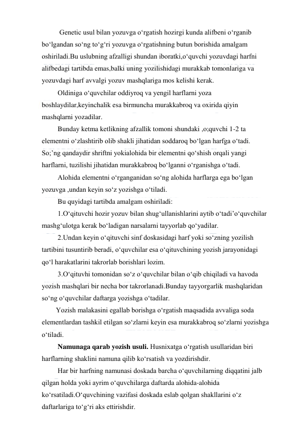  
 
  Genetic usul bilan yozuvga o‘rgatish hozirgi kunda alifbeni o‘rganib 
bo‘lgandan so‘ng to‘g‘ri yozuvga o‘rgatishning butun borishida amalgam 
oshiriladi.Bu uslubning afzalligi shundan iboratki,o‘quvchi yozuvdagi harfni 
alifbedagi tartibda emas,balki uning yozilishidagi murakkab tomonlariga va 
yozuvdagi harf avvalgi yozuv mashqlariga mos kelishi kerak. 
 Oldiniga o‘quvchilar oddiyroq va yengil harflarni yoza 
boshlaydilar,keyinchalik esa birmuncha murakkabroq va oxirida qiyin 
mashqlarni yozadilar. 
 Bunday ketma ketlikning afzallik tomoni shundaki ,o;quvchi 1-2 ta 
elementni o‘zlashtirib olib shakli jihatidan soddaroq bo‘lgan harfga o‘tadi. 
So;’ng qandaydir shriftni yokialohida bir elementni qo‘shish orqali yangi 
harflarni, tuzilishi jihatidan murakkabroq bo‘lganni o‘rganishga o‘tadi. 
 Alohida elementni o‘rganganidan so‘ng alohida harflarga ega bo‘lgan 
yozuvga ,undan keyin so‘z yozishga o‘tiladi. 
 Bu quyidagi tartibda amalgam oshiriladi: 
 1.O‘qituvchi hozir yozuv bilan shug‘ullanishlarini aytib o‘tadi’o‘quvchilar 
mashg‘ulotga kerak bo‘ladigan narsalarni tayyorlab qo‘yadilar. 
 2.Undan keyin o‘qituvchi sinf doskasidagi harf yoki so‘zning yozilish 
tartibini tusuntirib beradi, o‘quvchilar esa o‘qituvchining yozish jarayonidagi 
qo‘l harakatlarini takrorlab borishlari lozim. 
 3.O‘qituvhi tomonidan so‘z o‘quvchilar bilan o‘qib chiqiladi va havoda 
yozish mashqlari bir necha bor takrorlanadi.Bunday tayyorgarlik mashqlaridan 
so‘ng o‘quvchilar daftarga yozishga o‘tadilar. 
Yozish malakasini egallab borishga o‘rgatish maqsadida avvaliga soda 
elementlardan tashkil etilgan so‘zlarni keyin esa murakkabroq so‘zlarni yozishga 
o‘tiladi. 
 Namunaga qarab yozish usuli. Husnixatga o‘rgatish usullaridan biri 
harflarning shaklini namuna qilib ko‘rsatish va yozdirishdir. 
 Har bir harfning namunasi doskada barcha o‘quvchilarning diqqatini jalb 
qilgan holda yoki ayrim o‘quvchilarga daftarda alohida-alohida 
ko‘rsatiladi.O‘quvchining vazifasi doskada eslab qolgan shakllarini o‘z 
daftarlariga to‘g‘ri aks ettirishdir. 
