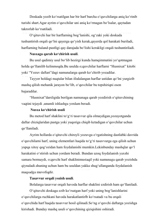  
 
 Doskada yozib ko‘rsatilgan har bir harf barcha o‘quvchilarga aniq ko‘rinib 
turishi shart.Agar ayrim o‘quvchilar uni aniq ko‘rmagan bo‘lsalar, qaytadan 
takrorlab ko‘rsatiladi. 
 O‘qituvchi har bir harflarning bog‘lanishi, og‘zaki yoki doskada 
tushuntirish orqali qo‘lni qayerga qo‘yish kerak,qayerda qol harakati buriladi, 
harflarning baland-pastligi qay darajada bo‘lishi kerakligi orqali tushuntiriladi. 
 Nusxaga qarab ko‘chirish usuli. 
 Bu usul qadimiy usul bo‘lib hozirgi kunda hamqimmatini yo‘qotmagan 
holda qo‘llanilib kelinmoqda.Bu usulda o;quvchilar harflarni “Husnixat” kitobi 
yoki “Yozuv daftari”dagi namunalarga qarab ko‘chirib yozadilar. 
 Tayyor holdagi nuqtalar bilan ifodalangan harflar ustidan qo‘lni yurgizib 
mashq qilish mehanik jarayon bo‘lib, o‘quvchilar bu topshiriqni oson 
bajaradilar. 
 “Husnixat”darsligida berilgan namunaga qarab yozdirish o‘qituvchining 
vaqtini tejaydi ,unumli ishlashga yordam beradi. 
  Nusxa ko‘chirish usuli 
 Bu metod harf shaklini to‘g‘ri tasavvur qila olmaydigan,yozayotganda 
daftar chiziqlaridan pastga yoki yuqoriga chiqib ketadigan o‘quvchilar uchun 
qo‘llaniladi. 
 Ayrim hollarda o‘qituvchi chiroyli yozuvga o‘rgatishning dastlabki davrida 
o‘quvchilarni harf, uning elementlari haqida to‘g‘ri tasavvurga ega qilish uchun 
yupqa xitoy qog‘ozidan ham foydalanishi mumkin.Lekinbunday mashqlar qo‘l 
harakatini o‘stirish uchun yordam beradi. Bundan uzoq foydalanish yaxshi 
samara bermaydi, o;quvchi harf shaklinimustaqil yoki namunaga qarab yozishda 
qiynaladi.shuning uchun ham bu usuldan yakka shug‘ullanganda foydalanish 
maqsadga muvofiqdir.  
 Tasavvur orqali yozish usuli. 
 Bolalarga tasavvur orqali havoda harflar shaklini ezdirish ham qo‘llaniladi. 
 O‘qituvchi doskaga ezib ko‘rsatgan harf yoki uning bog‘lanishlarini 
o‘quvchilarga ruchkani havoda harakatlantirlb ko‘rsatadi va bu orqali 
o‘quvchida harf haqida tasavvur hosil qilinadi.So‘ng o‘quvchi daftarga yozishga 
kirishadi. Bunday mashq usuli o‘quvchining qiziqishini oshiradi. 
