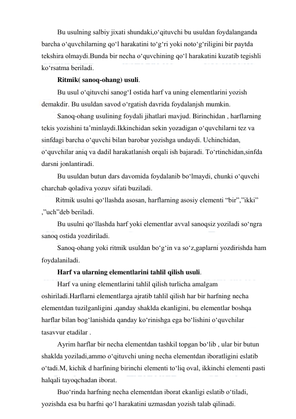  
 
 Bu usulning salbiy jixati shundaki,o‘qituvchi bu usuldan foydalanganda 
barcha o‘quvchilarning qo‘l harakatini to‘g‘ri yoki noto‘g‘riligini bir paytda 
tekshira olmaydi.Bunda bir necha o‘quvchining qo‘l harakatini kuzatib tegishli 
ko‘rsatma beriladi. 
 Ritmik( sanoq-ohang) usuli.  
 Bu usul o‘qituvchi sanog‘I ostida harf va uning elementlarini yozish 
demakdir. Bu usuldan savod o‘rgatish davrida foydalanjsh mumkin. 
 Sanoq-ohang usulining foydali jihatlari mavjud. Birinchidan , harflarning 
tekis yozishini ta’minlaydi.Ikkinchidan sekin yozadigan o‘quvchilarni tez va 
sinfdagi barcha o‘quvchi bilan barobar yozishga undaydi. Uchinchidan, 
o‘quvchilar aniq va dadil harakatlanish orqali ish bajaradi. To‘rtinchidan,sinfda 
darsni jonlantiradi. 
 Bu usuldan butun dars davomida foydalanib bo‘lmaydi, chunki o‘quvchi 
charchab qoladiva yozuv sifati buziladi. 
Ritmik usulni qo‘llashda asosan, harflarning asosiy elementi “bir”,”ikki” 
,”uch”deb beriladi. 
 Bu usulni qo‘llashda harf yoki elementlar avval sanoqsiz yoziladi so‘ngra 
sanoq ostida yozdiriladi. 
 Sanoq-ohang yoki ritmik usuldan bo‘g‘in va so‘z,gaplarni yozdirishda ham 
foydalaniladi. 
 Harf va ularning elementlarini tahlil qilish usuli.  
 Harf va uning elementlarini tahlil qilish turlicha amalgam 
oshiriladi.Harflarni elementlarga ajratib tahlil qilish har bir harfning necha 
elementdan tuzilganligini ,qanday shaklda ekanligini, bu elementlar boshqa 
harflar bilan bog‘lanishida qanday ko‘rinishga ega bo‘lishini o‘quvchilar 
tasavvur etadilar . 
 Ayrim harflar bir necha elementdan tashkil topgan bo‘lib , ular bir butun 
shaklda yoziladi,ammo o‘qituvchi uning necha elementdan iboratligini eslatib 
o‘tadi.M, kichik d harfining birinchi elementi to‘liq oval, ikkinchi elementi pasti 
halqali tayoqchadan iborat.  
 Buo‘rinda harfning necha elementdan iborat ekanligi eslatib o‘tiladi, 
yozishda esa bu harfni qo‘l harakatini uzmasdan yozish talab qilinadi. 
