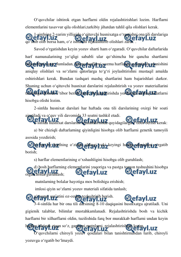  
 
O‘quvchilar ishtirok etgan harflarni oldin rejalashtirishlari lozim. Harflarni 
elementlarini tasavvur qila olishlari,tarkibiy jihatdan tahlil qila olishlari kerak. 
1-sinfning 2-yarim yilligida o‘qituvchi husnixatga o‘rgatishni ona tili darslariga 
qo‘shib olib borsa ham, o‘z ishlarini rejalashtirib olishlari zarur. . 
Savod o‘rgatishdan keyin yozuv sharti ham o‘zgaradi. O‘quvchilar daftarlarida 
harf namunalarining yo‘qligi sababli ular qo‘shimcha bir qancha shartlarni 
bajarishlari zarur. Jumladan, bosma harflarni yozma harflarga aylantirish, ulanishini 
aniqlay olishlari va so‘zlarni qatorlarga to‘g‘ri joylashtirishni mustaqil amalda 
oshirishlari kerak. Bundan tashqari mashq shartlarini ham bajarishlari darkor. 
Shuning uchun o‘qituvchi husnixat darslarini rejalashtirish va yozuv materiallarini 
tanlashga alohida e’tibor berish zarur. Rejalashtirishda yordamga muhtoj holatlarni 
hisobga olishi lozim. 
2-sinfda husnixat darslari har haftada ona tili darslarining oxirgi bir soati 
ajratiladi va o‘quv yili davomida 33 soatni tashkil etadi. 
2-sinfda husnixat darslarini rejalashtirishda quyidagilarga e’tibor berish kerak: 
a) bir chiziqli daftarlarning qiyinligini hisobga olib harflarni genetik tamoyili 
asosida yozdirish; 
b) har bir harfning o‘zidan oldingi yoki keyingi harfga ulanishini o‘rgatib 
borish; 
s) harflar elementlarining o‘xshashligini hisobga olib guruhlash; 
d) bosh harflarning elementlarini yuqoriga va pastga tomon tushushini hisobga 
olgan holda guruhlash; 
 matnlarning bolalar hayotiga mos bolishiga erishish; 
 imlosi qiyin so‘zlarni yozuv materiali sifatida tanlash; 
g) yozuv sur’atini oz-ozdan tezlashtirib borish. 
3-4-sinfda har bir ona tili darsining 8-10 daqiqasini husnixatga ajratiladi. Uni 
gigienik talablar, bilimlar mustahkamlanadi. Rejalashtirishda bosh va kichik 
harflarni bir xilharflarni oldin, tuzilishida farq bor murakkab harflarni undan keyin 
harflar ishtirok etgan so‘z, gaplarni,matnlarni. rejalashtirishlari lozim 
O‘quvchilarni chiroyli yozuv qoidalari bilan tanishtirmasdan turib, chiroyli 
yozuvga o‘rgatib bo‘lmaydi. 
