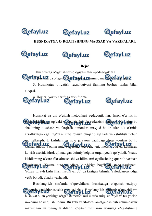  
 
 
 
 
 
HUSNIXATGA O‘RGATISHNING MAQSAD VA VAZIFALARI. 
 
 
 
Reja: 
 1.Husnixatga o‘rgatish texnologiyasi fani –pedagogik fan. 
 2. Husnixatga o‘rgatish texnologiyasi fanining maqsad va vazifalari. 
 3. Husnixatga o‘rgatish texnologiyasi fanining boshqa fanlar bilan 
aloqasi.  
 4. Hozirgi yozuv shriftiga tavsifnoma 
 
 
 Husnixat va uni o‘qitish metodikasi pedagogik fan. Inson o‘z fikrini 
boshqa kishilarga og‘zaki va yozma shaklda yetkazishi mumkin. Nutqning bu 
shaklining o‘xshash va farqlash tomonlari mavjud bo‘lib ular o‘z o‘rnida 
afzalliklarga ega. Og‘zaki nutq tovush chiqarib aytiladi va eshitilish uchun 
mo‘ljallanadi. U kishilarning nutq jarayoni vaqtidagi aloqa vositasi bo‘lib 
xizmat qiladi. Yozma nutq esa tosh, yog‘och, teri, metall, qog‘oz kabilarga 
ko‘rish asosida idrok qilinadigan doimiy belgilar orqali yozib qo‘yiladi. Yozuv 
kishilarning o‘zaro fikr almashishi va bilimlarni egallashning qudratli vositasi 
hisoblanadi. Yozma nutq avlodlarni bir-biriga bog‘laydi, uzoq saqlanadi. 
Yozuv tufayli kishi fikri, insoniyat qo‘lga kiritgan bilimlar avloddan-avlodga 
yetib boradi, abadiy yashaydi.  
 Boshlang‘ich sinflarda o‘quvchilarni husnixatga o‘rgatish extiyoji 
yuqoridagi talablar asosida yuzaga keladi. Boshlang‘ich sinflarda o‘quvchilarni 
husnixat bilan yozishga o‘rgatish metodikasi ularda aniq , chiroyli va tez yozish 
imkonini hosil qilishi lozim. Bu kabi vazifalarni amalga oshirish uchun dastur 
mazmunini va uning talablarini o‘qitish usullarini yozuvga o‘rgatishning 
