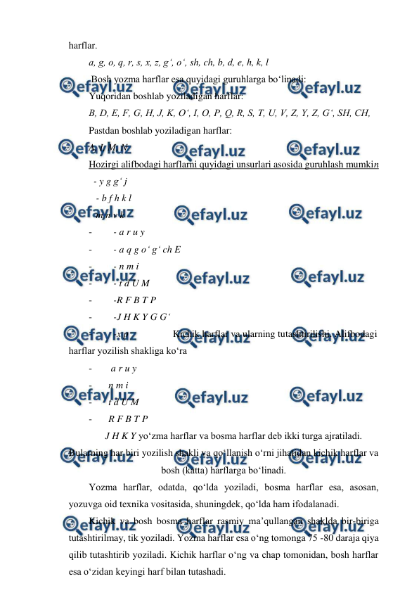  
 
harflar. 
a, g, o, q, r, s, x, z, g‘, o‘, sh, ch, b, d, e, h, k, l 
 Bosh yozma harflar esa quyidagi guruhlarga bo‘linadi: 
Yuqoridan boshlab yoziladigan harflar:  
B, D, E, F, G, H, J, K, O‘, I, O, P, Q, R, S, T, U, V, Z, Y, Z, G‘, SH, CH,  
Pastdan boshlab yoziladigan harflar:  
A, I, M, N 
Hozirgi alifbodagi harflarni quyidagi unsurlari asosida guruhlash mumkin 
  - y g g‘ j 
   - b f h k l 
   m n v k 
- 
  - a r u y   
- 
  - a q g o‘ g‘ ch E 
- 
  - n m i  
- 
  - t d U M 
- 
  -R F B T P 
- 
  -J H K Y G G‘ 
- 
  -x p                  Kichik harflar va ularning tutashtirilishi. Alifbodagi 
harflar yozilish shakliga ko‘ra 
- 
 a r u y 
- 
n m i 
- 
t d U M 
- 
R F B T P  
J H K Y yo‘zma harflar va bosma harflar deb ikki turga ajratiladi. 
Bularning har biri yozilish shakli va qo‘llanish o‘rni jihatidan kichik harflar va 
bosh (katta) harflarga bo‘linadi. 
Yozma harflar, odatda, qo‘lda yoziladi, bosma harflar esa, asosan, 
yozuvga oid texnika vositasida, shuningdek, qo‘lda ham ifodalanadi. 
Kichik va bosh bosma harflar rasmiy ma’qullangan shaklda bir-biriga 
tutashtirilmay, tik yoziladi. Yozma harflar esa o‘ng tomonga 75 -80 daraja qiya 
qilib tutashtirib yoziladi. Kichik harflar o‘ng va chap tomonidan, bosh harflar 
esa o‘zidan keyingi harf bilan tutashadi. 
