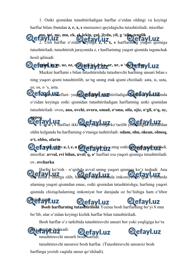  
 
1. Ostki qismidan tutashtiriladigan harflar o‘zidan oldingi va keyingi 
harflar bilan (bundan z, r, x, s mustasno) quyidagicha tutashtiriladi, misollar: 
ma, tni, me, mu, ek, el, lekin, gul, jiyda, yil, g ‘alla, tenglik 
2. Unli harflar o‘zidan keyingi, z, r, x, s harflarining yuqori qismiga 
tutashtiriladi; tutashtirish jarayonida z, r harflarining yuqori qismida tugunchak 
hosil qilinadi: 
azim, iz, ez, uz, oz, o ‘z, ari, iri, erka, or, ur, o ‘ra, xo ‘roz 
Mazkur harflarni s bilan tutashtirishda tutashuvchi harfning unsuri bilan s 
ning yuqori qismi tutashtirilib, so‘ng uning etak qismi chiziladi: asta, is, usta, 
es; os, o ‘s, asta. 
3. q,o‘,v harflari- yuqori qismidan tutashtiriladigan harflar o‘zaro hamda 
o‘zidan keyinga ostki qismidan tutashtiriladigan harflarning ustki qismidan 
tutashtiriladi: ovoz, ana, ovchi, ovora, omad, o‘sma, oila, ojiz, o‘gil, o‘q, oy, 
oppoq. 
4. q, o‘, v harflari ikki chiziq yuqorisiga ko‘tarilib yoziladigan harflardan 
oldin kelganda bu harflarning o‘rtasiga tushtiriladi: odam, ohu, okean, olmoq, 
o‘t, obbo, ofarin 
5. v dan oldin a, i, e, u harflari kelganda v ning ostki qismiga tutashtiriladi, 
misollar: avval, evi bilan, uvol; q, o‘ harflari esa yuqori qismiga tutashtiriladi: 
ov, ovcharka 
Harfni ko‘rish - o‘qishda avval uning yuqori qismiga ko‘z tushadi. Ana 
shu holni e’tiborga olib, harflami tutashtirishda imkoniyat bo‘lgan o‘rinlarda 
ularning yuqori qismidan emas, ostki qismidan tutashtirishga, harfning yuqori 
qismida chiziqchalarning imkoniyat bor darajada oz bo‘lishiga ham e’tibor 
berish zarur. 
  Bosh harflarning tutashtirilishi.Yozma bosh harflarning bo‘yi 8 mm 
bo‘lib, ular o‘zidan keyingi kichik harflar bilan tutashtiriladi. 
Bosh harflar o‘z tarkibida tutashtiruvchi unsuri bor yoki yoqligiga ko‘ra 
ikki guruhga bolinadi: 
tutashtiruvchi unsurli bosh harflar; 
tutashtiruvchi unsursiz bosh harflar. (Tutashtiruvchi unsursiz bosh 
harflarga yozish vaqtida unsur qo‘shiladi). 
