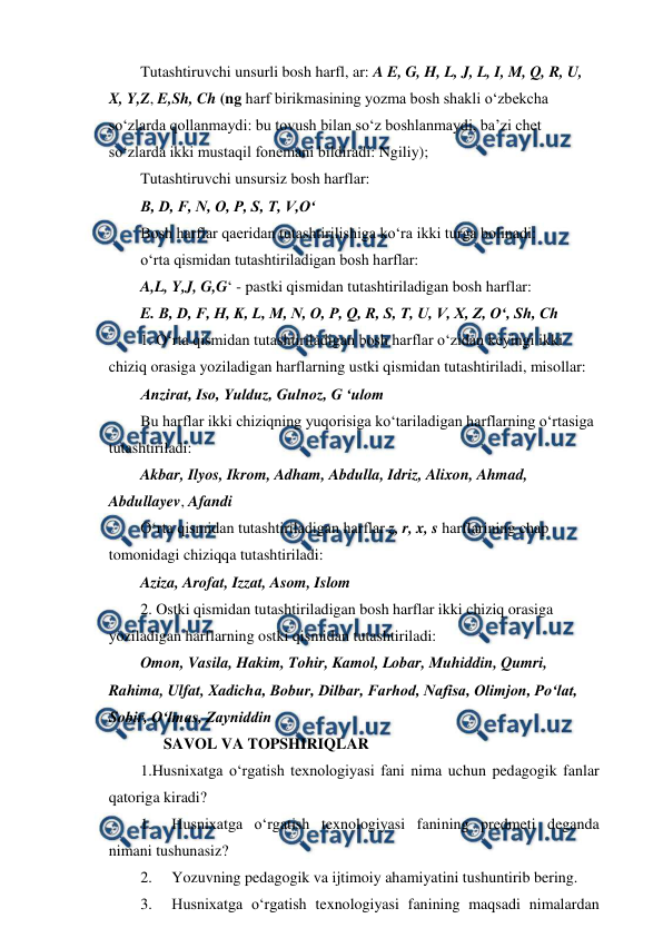  
 
Tutashtiruvchi unsurli bosh harfl, ar: A E, G, H, L, J, L, I, M, Q, R, U, 
X, Y,Z, E,Sh, Ch (ng harf birikmasining yozma bosh shakli o‘zbekcha 
so‘zlarda qollanmaydi: bu tovush bilan so‘z boshlanmaydi, ba’zi chet 
so‘zlarda ikki mustaqil fonemani bildiradi: Ngiliy); 
Tutashtiruvchi unsursiz bosh harflar: 
B, D, F, N, O, P, S, T, V,O‘ 
Bosh harflar qaeridan tutashtirilishiga ko‘ra ikki turga bolinadi: 
o‘rta qismidan tutashtiriladigan bosh harflar: 
A,L, Y,J, G,G‘ - pastki qismidan tutashtiriladigan bosh harflar: 
E. B, D, F, H, K, L, M, N, O, P, Q, R, S, T, U, V, X, Z, O‘, Sh, Ch 
1. O‘rta qismidan tutashtiriladigan bosh harflar o‘zidan keyingi ikki 
chiziq orasiga yoziladigan harflarning ustki qismidan tutashtiriladi, misollar: 
Anzirat, Iso, Yulduz, Gulnoz, G ‘ulom 
Bu harflar ikki chiziqning yuqorisiga ko‘tariladigan harflarning o‘rtasiga 
tutashtiriladi: 
Akbar, Ilyos, Ikrom, Adham, Abdulla, Idriz, Alixon, Ahmad, 
Abdullayev, Afandi 
O‘rta qismidan tutashtiriladigan harflar z, r, x, s harflarining chap 
tomonidagi chiziqqa tutashtiriladi: 
Aziza, Arofat, Izzat, Asom, Islom 
2. Ostki qismidan tutashtiriladigan bosh harflar ikki chiziq orasiga 
yoziladigan harflarning ostki qismidan tutashtiriladi: 
Omon, Vasila, Hakim, Tohir, Kamol, Lobar, Muhiddin, Qumri, 
Rahima, Ulfat, Xadicha, Bobur, Dilbar, Farhod, Nafisa, Olimjon, Po‘lat, 
Sobir, O‘lmas, Zayniddin 
      SAVOL VA TOPSHIRIQLAR 
1.Husnixatga o‘rgatish texnologiyasi fani nima uchun pedagogik fanlar 
qatoriga kiradi? 
1. 
Husnixatga o‘rgatish texnologiyasi fanining predmeti deganda 
nimani tushunasiz? 
2. 
Yozuvning pedagogik va ijtimoiy ahamiyatini tushuntirib bering. 
3. 
Husnixatga o‘rgatish texnologiyasi fanining maqsadi nimalardan 
