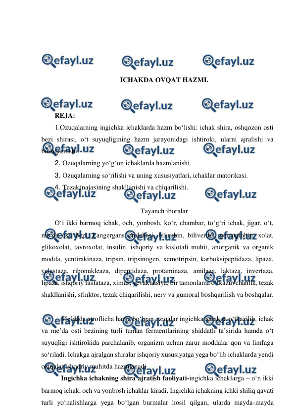  
 
 
 
 
 
ICHAKDA OVQAT HAZMI. 
 
 
REJA: 
1.Ozuqalarning ingichka ichaklarda hazm bo‘lishi: ichak shira, oshqozon osti 
bezi shirasi, o‘t suyuqligining hazm jarayonidagi ishtiroki, ularni ajralishi va 
boshqarilishi. 
2. Ozuqalarning yo‘g‘on ichaklarda hazmlanishi. 
3. Ozuqalarning so‘rilishi va uning xususiyatlari, ichaklar matorikasi. 
4. Tezak(najas)ning shakllanishi va chiqarilishi. 
 
Tayanch iboralar 
O‘i ikki barmoq ichak, och, yonbosh, ko‘r, chambar, to‘g‘ri ichak, jigar, o‘t, 
me’da osti bezi, Langergans orolchasi, bilirubin, biliverdin, gemoglobin, xolat, 
glikoxolat, tavroxolat, insulin, ishqoriy va kislotali muhit, anorganik va organik 
modda, yentirakinaza, tripsin, tripsinogen, xemotripsin, karboksipeptidaza, lipaza, 
yelastaza, ribonukleaza, dipeptidaza, protaminaza, amilaza, laktaza, invertaza, 
lipaza, ishqoriy fasfataza, ximus, yevakuasiya, bir tamonlama o‘tkazuvchanlik, tezak 
shakllanishi, sfinktor, tezak chiqarilishi, nerv va gumoral boshqarilish va boshqalar. 
   
 Me’dada atroflicha hazm bo‘lgan oziqalar ingichka ichakga o‘tkazilib, ichak 
va me’da osti bezining turli tuman fermentlarining shiddatli ta’sirida hamda o‘t 
suyuqligi ishtirokida parchalanib, organizm uchun zarur moddalar qon va limfaga 
so‘riladi. Ichakga ajralgan shiralar ishqoriy xususiyatga yega bo‘lib ichaklarda yendi 
oziqalar ishqoriy muhitda hazmlanadi.  
 Ingichka ichakning shira ajratish faoliyati-ingichka ichaklarga – o‘n ikki 
barmoq ichak, och va yonbosh ichaklar kiradi. Ingichka ichakning ichki shiliq qavati 
turli yo‘nalishlarga yega bo‘lgan burmalar hosil qilgan, ularda mayda-mayda 
