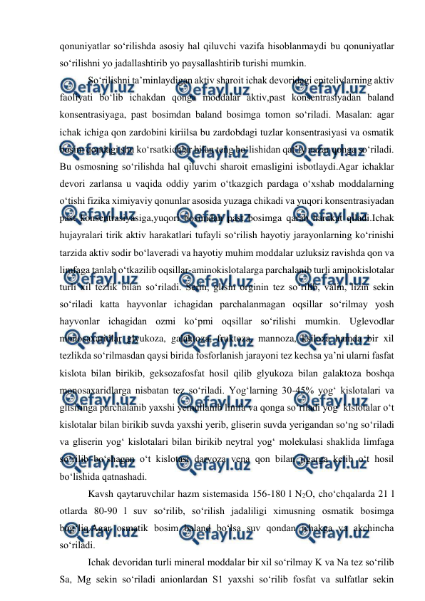  
 
qonuniyatlar so‘rilishda asosiy hal qiluvchi vazifa hisoblanmaydi bu qonuniyatlar 
so‘rilishni yo jadallashtirib yo paysallashtirib turishi mumkin. 
 So‘rilishni ta’minlaydigan aktiv sharoit ichak devoridagi epiteliylarning aktiv 
faoliyati bo‘lib ichakdan qonga moddalar aktiv,past konsentrasiyadan baland 
konsentrasiyaga, past bosimdan baland bosimga tomon so‘riladi. Masalan: agar 
ichak ichiga qon zardobini kiriilsa bu zardobdagi tuzlar konsentrasiyasi va osmatik 
bosim qondagi shu ko‘rsatkichlar bilan teng bo‘lishidan qat’iy nazar qonga so‘riladi. 
Bu osmosning so‘rilishda hal qiluvchi sharoit emasligini isbotlaydi.Agar ichaklar 
devori zarlansa u vaqida oddiy yarim o‘tkazgich pardaga o‘xshab moddalarning 
o‘tishi fizika ximiyaviy qonunlar asosida yuzaga chikadi va yuqori konsentrasiyadan 
past konsentrasiyasiga,yuqori bosimdan past bosimga qarab harakat qiladi.Ichak 
hujayralari tirik aktiv harakatlari tufayli so‘rilish hayotiy jarayonlarning ko‘rinishi 
tarzida aktiv sodir bo‘laveradi va hayotiy muhim moddalar uzluksiz ravishda qon va 
limfaga tanlab o‘tkazilib oqsillar-aminokislotalarga parchalanib turli aminokislotalar 
turli xil tezlik bilan so‘riladi. Serin, glisin orginin tez so‘rilib, valin, lizin sekin 
so‘riladi katta hayvonlar ichagidan parchalanmagan oqsillar so‘rilmay yosh 
hayvonlar ichagidan ozmi ko‘pmi oqsillar so‘rilishi mumkin. Uglevodlar 
monosaxaridlar glyukoza, galaktoza, fruktoza, mannoza, ksiloza hamda bir xil 
tezlikda so‘rilmasdan qaysi birida fosforlanish jarayoni tez kechsa ya’ni ularni fasfat 
kislota bilan birikib, geksozafosfat hosil qilib glyukoza bilan galaktoza boshqa 
monosaxaridlarga nisbatan tez so‘riladi. Yog‘larning 30-45% yog‘ kislotalari va 
glisiringa parchalanib yaxshi yemullanib limfa va qonga so‘riladi yog‘ kislotalar o‘t 
kislotalar bilan birikib suvda yaxshi yerib, gliserin suvda yerigandan so‘ng so‘riladi 
va gliserin yog‘ kislotalari bilan birikib neytral yog‘ molekulasi shaklida limfaga 
so‘rilib bo‘shagan o‘t kislotasi darvoza vena qon bilan jigarga kelib o‘t hosil 
bo‘lishida qatnashadi. 
 Kavsh qaytaruvchilar hazm sistemasida 156-180 l N2O, cho‘chqalarda 21 l 
otlarda 80-90 l suv so‘rilib, so‘rilish jadaliligi ximusning osmatik bosimga 
bog‘liq.Agar osmatik bosim baland bo‘lsa suv qondan ichakga va akchincha 
so‘riladi. 
 Ichak devoridan turli mineral moddalar bir xil so‘rilmay K va Na tez so‘rilib 
Sa, Mg sekin so‘riladi anionlardan S1 yaxshi so‘rilib fosfat va sulfatlar sekin 
